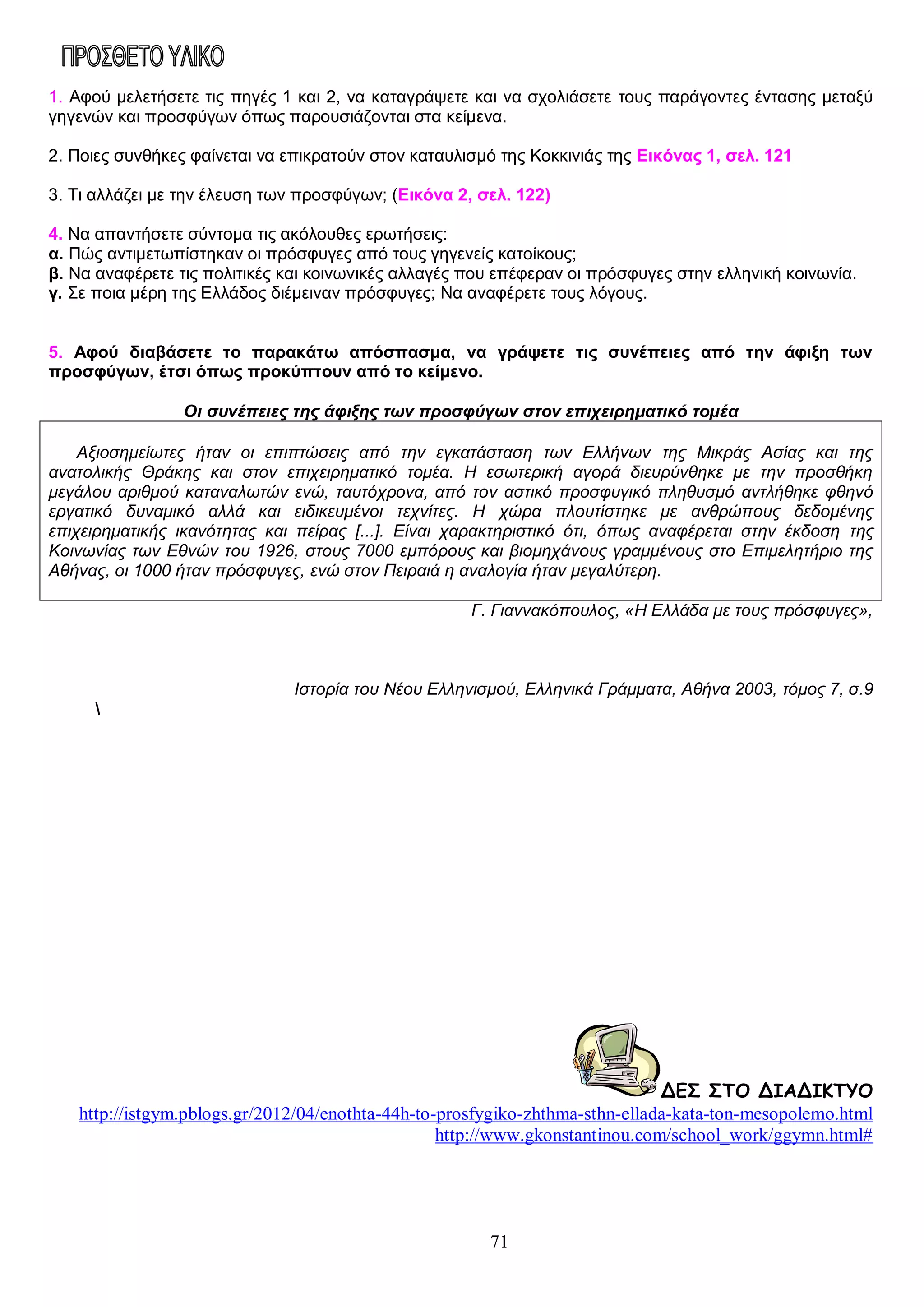 1. Αφού μελετήσετε τις πηγές 1 και 2, να καταγράψετε και να σχολιάσετε τους παράγοντες έντασης μεταξύ
γηγενών και προσφύγων όπως παρουσιάζονται στα κείμενα.
2. Ποιες συνθήκες φαίνεται να επικρατούν στον καταυλισμό της Κοκκινιάς της Εικόνας 1, σελ. 121
3. Τι αλλάζει με την έλευση των προσφύγων; (Εικόνα 2, σελ. 122)
4. Να απαντήσετε σύντομα τις ακόλουθες ερωτήσεις:
α. Πώς αντιμετωπίστηκαν οι πρόσφυγες από τους γηγενείς κατοίκους;
β. Να αναφέρετε τις πολιτικές και κοινωνικές αλλαγές που επέφεραν οι πρόσφυγες στην ελληνική κοινωνία.
γ. Σε ποια μέρη της Ελλάδος διέμειναν πρόσφυγες; Να αναφέρετε τους λόγους.
5. Αφού διαβάσετε το παρακάτω απόσπασμα, να γράψετε τις συνέπειες από την άφιξη των
προσφύγων, έτσι όπως προκύπτουν από το κείμενο.
Οι συνέπειες της άφιξης των προσφύγων στον επιχειρηματικό τομέα
Αξιοσημείωτες ήταν οι επιπτώσεις από την εγκατάσταση των Ελλήνων της Μικράς Ασίας και της
ανατολικής Θράκης και στον επιχειρηματικό τομέα. Η εσωτερική αγορά διευρύνθηκε με την προσθήκη
μεγάλου αριθμού καταναλωτών ενώ, ταυτόχρονα, από τον αστικό προσφυγικό πληθυσμό αντλήθηκε φθηνό
εργατικό δυναμικό αλλά και ειδικευμένοι τεχνίτες. Η χώρα πλουτίστηκε με ανθρώπους δεδομένης
επιχειρηματικής ικανότητας και πείρας [...]. Είναι χαρακτηριστικό ότι, όπως αναφέρεται στην έκδοση της
Κοινωνίας των Εθνών του 1926, στους 7000 εμπόρους και βιομηχάνους γραμμένους στο Επιμελητήριο της
Αθήνας, οι 1000 ήταν πρόσφυγες, ενώ στον Πειραιά η αναλογία ήταν μεγαλύτερη.
Γ. Γιαννακόπουλος, «Η Ελλάδα με τους πρόσφυγες»,

Ιστορία του Νέου Ελληνισμού, Ελληνικά Γράμματα, Αθήνα 2003, τόμος 7, σ.9


ΔΕΣ ΣΤΟ ΔΙΑΔΙΚΤΥΟ
http://istgym.pblogs.gr/2012/04/enothta-44h-to-prosfygiko-zhthma-sthn-ellada-kata-ton-mesopolemo.html
http://www.gkonstantinou.com/school_work/ggymn.html#

71

 