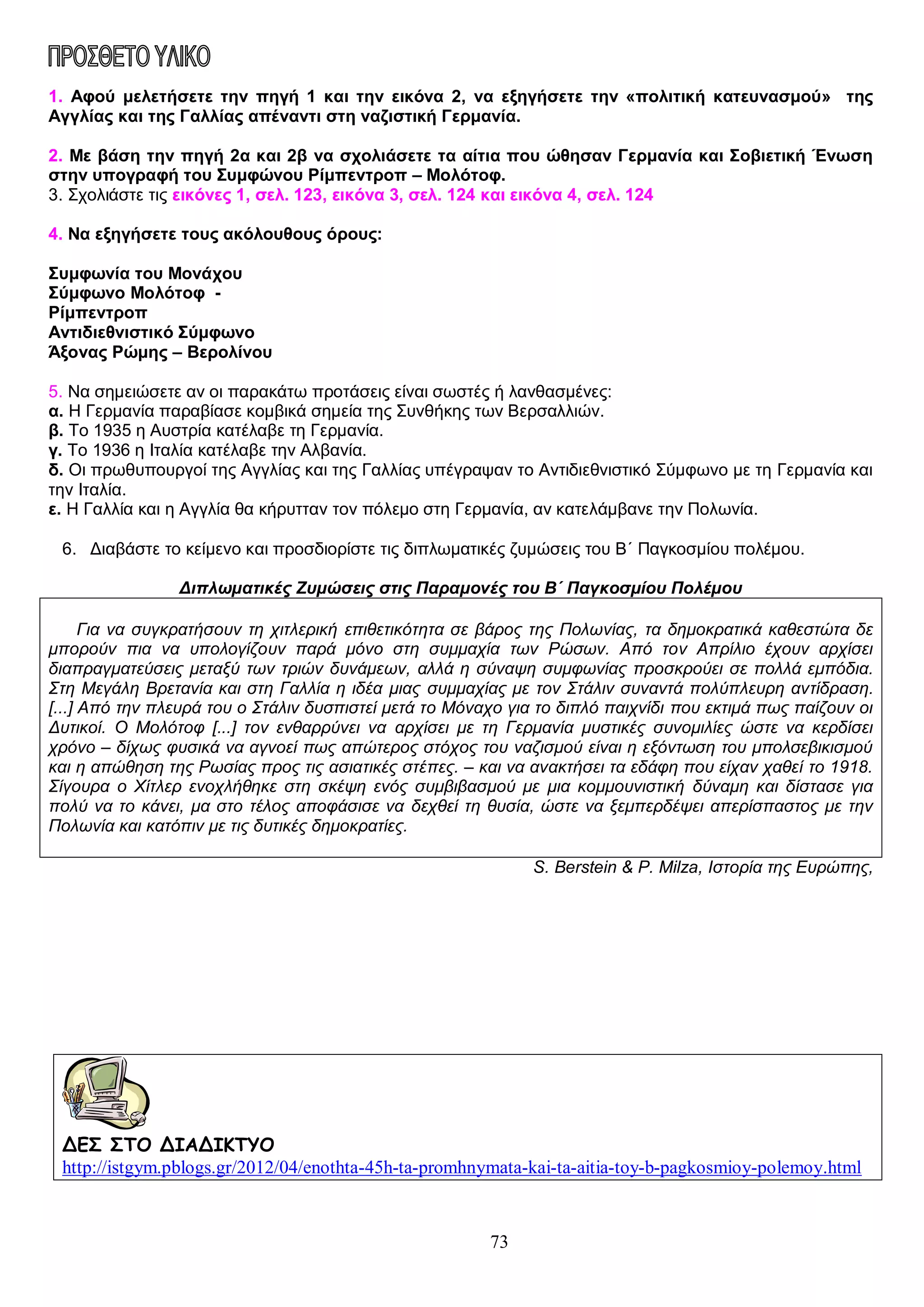 1. Αφού μελετήσετε την πηγή 1 και την εικόνα 2, να εξηγήσετε την «πολιτική κατευνασμού» της
Αγγλίας και της Γαλλίας απέναντι στη ναζιστική Γερμανία.
2. Με βάση την πηγή 2α και 2β να σχολιάσετε τα αίτια που ώθησαν Γερμανία και Σοβιετική Ένωση
στην υπογραφή του Συμφώνου Ρίμπεντροπ – Μολότοφ.
3. Σχολιάστε τις εικόνες 1, σελ. 123, εικόνα 3, σελ. 124 και εικόνα 4, σελ. 124
4. Να εξηγήσετε τους ακόλουθους όρους:
Συμφωνία του Μονάχου
Σύμφωνο Μολότοφ Ρίμπεντροπ
Αντιδιεθνιστικό Σύμφωνο
Άξονας Ρώμης – Βερολίνου
5. Να σημειώσετε αν οι παρακάτω προτάσεις είναι σωστές ή λανθασμένες:
α. Η Γερμανία παραβίασε κομβικά σημεία της Συνθήκης των Βερσαλλιών.
β. Το 1935 η Αυστρία κατέλαβε τη Γερμανία.
γ. Το 1936 η Ιταλία κατέλαβε την Αλβανία.
δ. Οι πρωθυπουργοί της Αγγλίας και της Γαλλίας υπέγραψαν το Αντιδιεθνιστικό Σύμφωνο με τη Γερμανία και
την Ιταλία.
ε. Η Γαλλία και η Αγγλία θα κήρυτταν τον πόλεμο στη Γερμανία, αν κατελάμβανε την Πολωνία.
6. Διαβάστε το κείμενο και προσδιορίστε τις διπλωματικές ζυμώσεις του Β΄ Παγκοσμίου πολέμου.
Διπλωματικές Ζυμώσεις στις Παραμονές του Β΄ Παγκοσμίου Πολέμου
Για να συγκρατήσουν τη χιτλερική επιθετικότητα σε βάρος της Πολωνίας, τα δημοκρατικά καθεστώτα δε
μπορούν πια να υπολογίζουν παρά μόνο στη συμμαχία των Ρώσων. Από τον Απρίλιο έχουν αρχίσει
διαπραγματεύσεις μεταξύ των τριών δυνάμεων, αλλά η σύναψη συμφωνίας προσκρούει σε πολλά εμπόδια.
Στη Μεγάλη Βρετανία και στη Γαλλία η ιδέα μιας συμμαχίας με τον Στάλιν συναντά πολύπλευρη αντίδραση.
[...] Από την πλευρά του ο Στάλιν δυσπιστεί μετά το Μόναχο για το διπλό παιχνίδι που εκτιμά πως παίζουν οι
Δυτικοί. Ο Μολότοφ [...] τον ενθαρρύνει να αρχίσει με τη Γερμανία μυστικές συνομιλίες ώστε να κερδίσει
χρόνο – δίχως φυσικά να αγνοεί πως απώτερος στόχος του ναζισμού είναι η εξόντωση του μπολσεβικισμού
και η απώθηση της Ρωσίας προς τις ασιατικές στέπες. – και να ανακτήσει τα εδάφη που είχαν χαθεί το 1918.
Σίγουρα ο Χίτλερ ενοχλήθηκε στη σκέψη ενός συμβιβασμού με μια κομμουνιστική δύναμη και δίστασε για
πολύ να το κάνει, μα στο τέλος αποφάσισε να δεχθεί τη θυσία, ώστε να ξεμπερδέψει απερίσπαστος με την
Πολωνία και κατόπιν με τις δυτικές δημοκρατίες.
S. Berstein & P. Milza, Ιστορία της Ευρώπης,

ΔΕΣ ΣΤΟ ΔΙΑΔΙΚΤΥΟ
http://istgym.pblogs.gr/2012/04/enothta-45h-ta-promhnymata-kai-ta-aitia-toy-b-pagkosmioy-polemoy.html

73

 