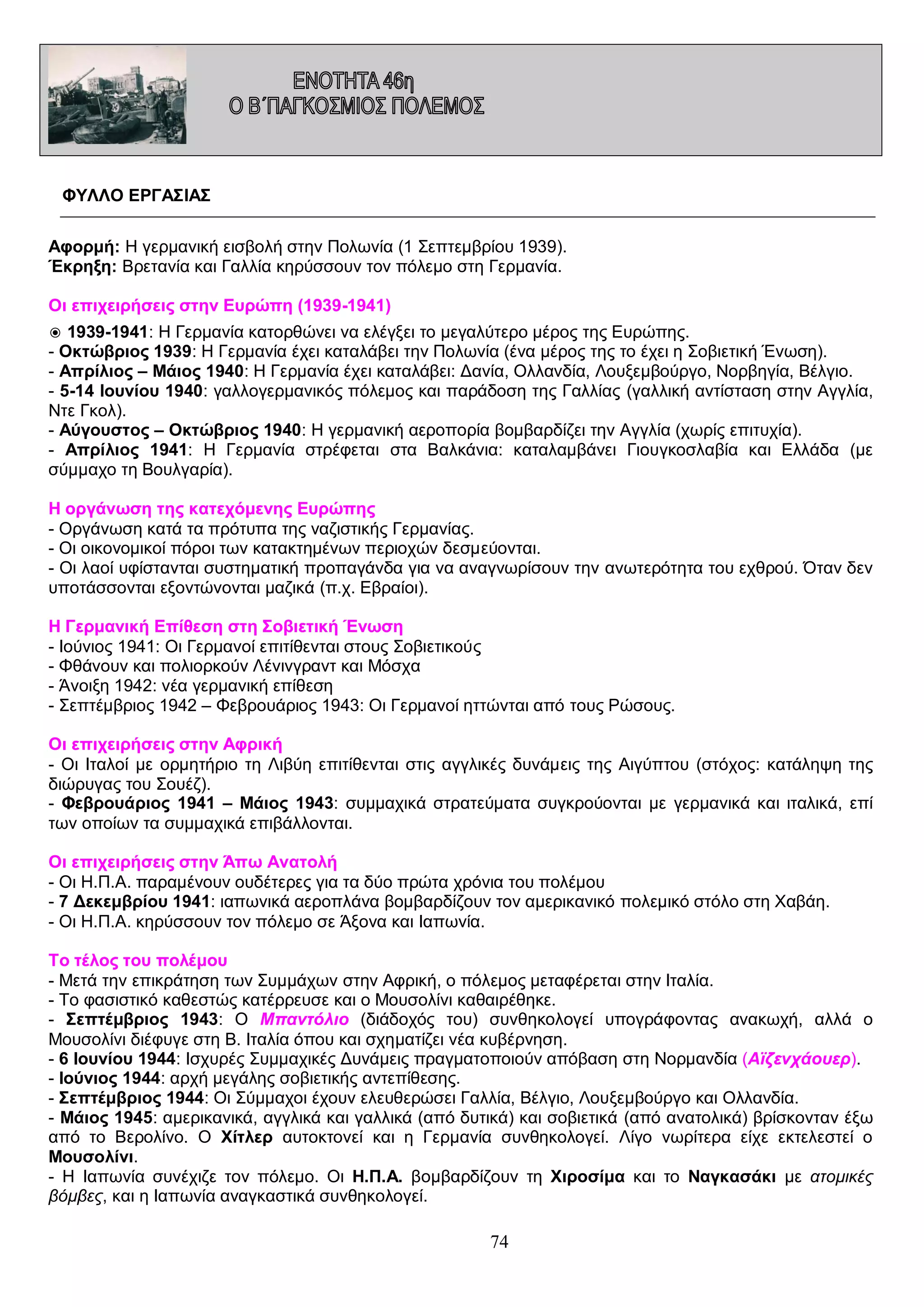 ΦΥΛΛΟ ΕΡΓΑΣΙΑΣ
Αφορμή: Η γερμανική εισβολή στην Πολωνία (1 Σεπτεμβρίου 1939).
Έκρηξη: Βρετανία και Γαλλία κηρύσσουν τον πόλεμο στη Γερμανία.
Οι επιχειρήσεις στην Ευρώπη (1939-1941)
◉ 1939-1941: Η Γερμανία κατορθώνει να ελέγξει το μεγαλύτερο μέρος της Ευρώπης.
- Οκτώβριος 1939: Η Γερμανία έχει καταλάβει την Πολωνία (ένα μέρος της το έχει η Σοβιετική Ένωση).
- Απρίλιος – Μάιος 1940: Η Γερμανία έχει καταλάβει: Δανία, Ολλανδία, Λουξεμβούργο, Νορβηγία, Βέλγιο.
- 5-14 Ιουνίου 1940: γαλλογερμανικός πόλεμος και παράδοση της Γαλλίας (γαλλική αντίσταση στην Αγγλία,
Ντε Γκολ).
- Αύγουστος – Οκτώβριος 1940: Η γερμανική αεροπορία βομβαρδίζει την Αγγλία (χωρίς επιτυχία).
- Απρίλιος 1941: Η Γερμανία στρέφεται στα Βαλκάνια: καταλαμβάνει Γιουγκοσλαβία και Ελλάδα (με
σύμμαχο τη Βουλγαρία).
Η οργάνωση της κατεχόμενης Ευρώπης
- Οργάνωση κατά τα πρότυπα της ναζιστικής Γερμανίας.
- Οι οικονομικοί πόροι των κατακτημένων περιοχών δεσμεύονται.
- Οι λαοί υφίστανται συστηματική προπαγάνδα για να αναγνωρίσουν την ανωτερότητα του εχθρού. Όταν δεν
υποτάσσονται εξοντώνονται μαζικά (π.χ. Εβραίοι).
Η Γερμανική Επίθεση στη Σοβιετική Ένωση
- Ιούνιος 1941: Οι Γερμανοί επιτίθενται στους Σοβιετικούς
- Φθάνουν και πολιορκούν Λένινγραντ και Μόσχα
- Άνοιξη 1942: νέα γερμανική επίθεση
- Σεπτέμβριος 1942 – Φεβρουάριος 1943: Οι Γερμανοί ηττώνται από τους Ρώσους.
Οι επιχειρήσεις στην Αφρική
- Οι Ιταλοί με ορμητήριο τη Λιβύη επιτίθενται στις αγγλικές δυνάμεις της Αιγύπτου (στόχος: κατάληψη της
διώρυγας του Σουέζ).
- Φεβρουάριος 1941 – Μάιος 1943: συμμαχικά στρατεύματα συγκρούονται με γερμανικά και ιταλικά, επί
των οποίων τα συμμαχικά επιβάλλονται.
Οι επιχειρήσεις στην Άπω Ανατολή
- Οι Η.Π.Α. παραμένουν ουδέτερες για τα δύο πρώτα χρόνια του πολέμου
- 7 Δεκεμβρίου 1941: ιαπωνικά αεροπλάνα βομβαρδίζουν τον αμερικανικό πολεμικό στόλο στη Χαβάη.
- Οι Η.Π.Α. κηρύσσουν τον πόλεμο σε Άξονα και Ιαπωνία.
Το τέλος του πολέμου
- Μετά την επικράτηση των Συμμάχων στην Αφρική, ο πόλεμος μεταφέρεται στην Ιταλία.
- Το φασιστικό καθεστώς κατέρρευσε και ο Μουσολίνι καθαιρέθηκε.
- Σεπτέμβριος 1943: Ο Μπαντόλιο (διάδοχός του) συνθηκολογεί υπογράφοντας ανακωχή, αλλά ο
Μουσολίνι διέφυγε στη Β. Ιταλία όπου και σχηματίζει νέα κυβέρνηση.
- 6 Ιουνίου 1944: Ισχυρές Συμμαχικές Δυνάμεις πραγματοποιούν απόβαση στη Νορμανδία (Αϊζενχάουερ).
- Ιούνιος 1944: αρχή μεγάλης σοβιετικής αντεπίθεσης.
- Σεπτέμβριος 1944: Οι Σύμμαχοι έχουν ελευθερώσει Γαλλία, Βέλγιο, Λουξεμβούργο και Ολλανδία.
- Μάιος 1945: αμερικανικά, αγγλικά και γαλλικά (από δυτικά) και σοβιετικά (από ανατολικά) βρίσκονταν έξω
από το Βερολίνο. Ο Χίτλερ αυτοκτονεί και η Γερμανία συνθηκολογεί. Λίγο νωρίτερα είχε εκτελεστεί ο
Μουσολίνι.
- Η Ιαπωνία συνέχιζε τον πόλεμο. Οι Η.Π.Α. βομβαρδίζουν τη Χιροσίμα και το Ναγκασάκι με ατομικές
βόμβες, και η Ιαπωνία αναγκαστικά συνθηκολογεί.

74

 