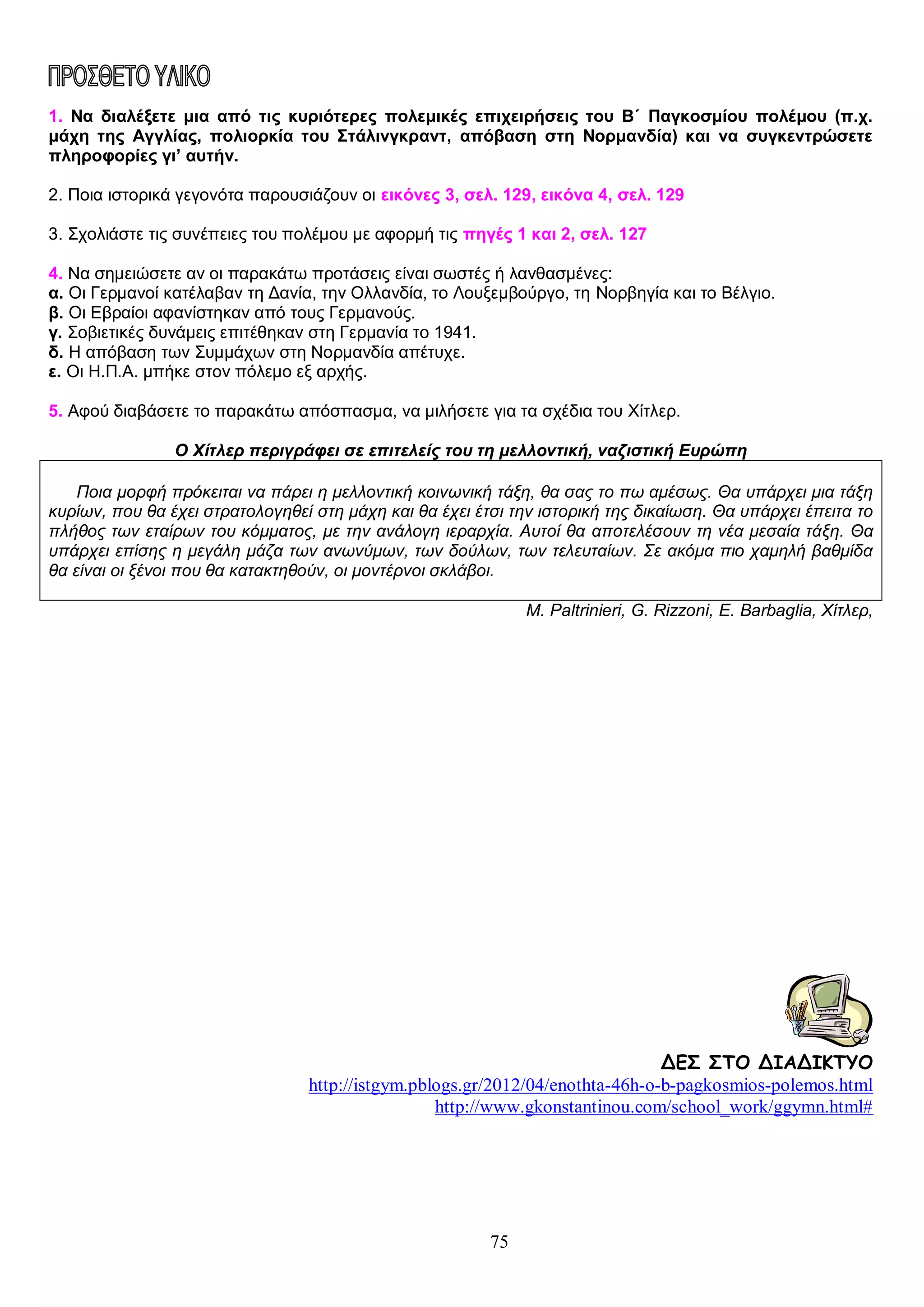 1. Να διαλέξετε μια από τις κυριότερες πολεμικές επιχειρήσεις του Β΄ Παγκοσμίου πολέμου (π.χ.
μάχη της Αγγλίας, πολιορκία του Στάλινγκραντ, απόβαση στη Νορμανδία) και να συγκεντρώσετε
πληροφορίες γι’ αυτήν.
2. Ποια ιστορικά γεγονότα παρουσιάζουν οι εικόνες 3, σελ. 129, εικόνα 4, σελ. 129
3. Σχολιάστε τις συνέπειες του πολέμου με αφορμή τις πηγές 1 και 2, σελ. 127
4. Να σημειώσετε αν οι παρακάτω προτάσεις είναι σωστές ή λανθασμένες:
α. Οι Γερμανοί κατέλαβαν τη Δανία, την Ολλανδία, το Λουξεμβούργο, τη Νορβηγία και το Βέλγιο.
β. Οι Εβραίοι αφανίστηκαν από τους Γερμανούς.
γ. Σοβιετικές δυνάμεις επιτέθηκαν στη Γερμανία το 1941.
δ. Η απόβαση των Συμμάχων στη Νορμανδία απέτυχε.
ε. Οι Η.Π.Α. μπήκε στον πόλεμο εξ αρχής.
5. Αφού διαβάσετε το παρακάτω απόσπασμα, να μιλήσετε για τα σχέδια του Χίτλερ.
Ο Χίτλερ περιγράφει σε επιτελείς του τη μελλοντική, ναζιστική Ευρώπη
Ποια μορφή πρόκειται να πάρει η μελλοντική κοινωνική τάξη, θα σας το πω αμέσως. Θα υπάρχει μια τάξη
κυρίων, που θα έχει στρατολογηθεί στη μάχη και θα έχει έτσι την ιστορική της δικαίωση. Θα υπάρχει έπειτα το
πλήθος των εταίρων του κόμματος, με την ανάλογη ιεραρχία. Αυτοί θα αποτελέσουν τη νέα μεσαία τάξη. Θα
υπάρχει επίσης η μεγάλη μάζα των ανωνύμων, των δούλων, των τελευταίων. Σε ακόμα πιο χαμηλή βαθμίδα
θα είναι οι ξένοι που θα κατακτηθούν, οι μοντέρνοι σκλάβοι.
M. Paltrinieri, G. Rizzoni, E. Barbaglia, Χίτλερ,

ΔΕΣ ΣΤΟ ΔΙΑΔΙΚΤΥΟ
http://istgym.pblogs.gr/2012/04/enothta-46h-o-b-pagkosmios-polemos.html
http://www.gkonstantinou.com/school_work/ggymn.html#

75

 
