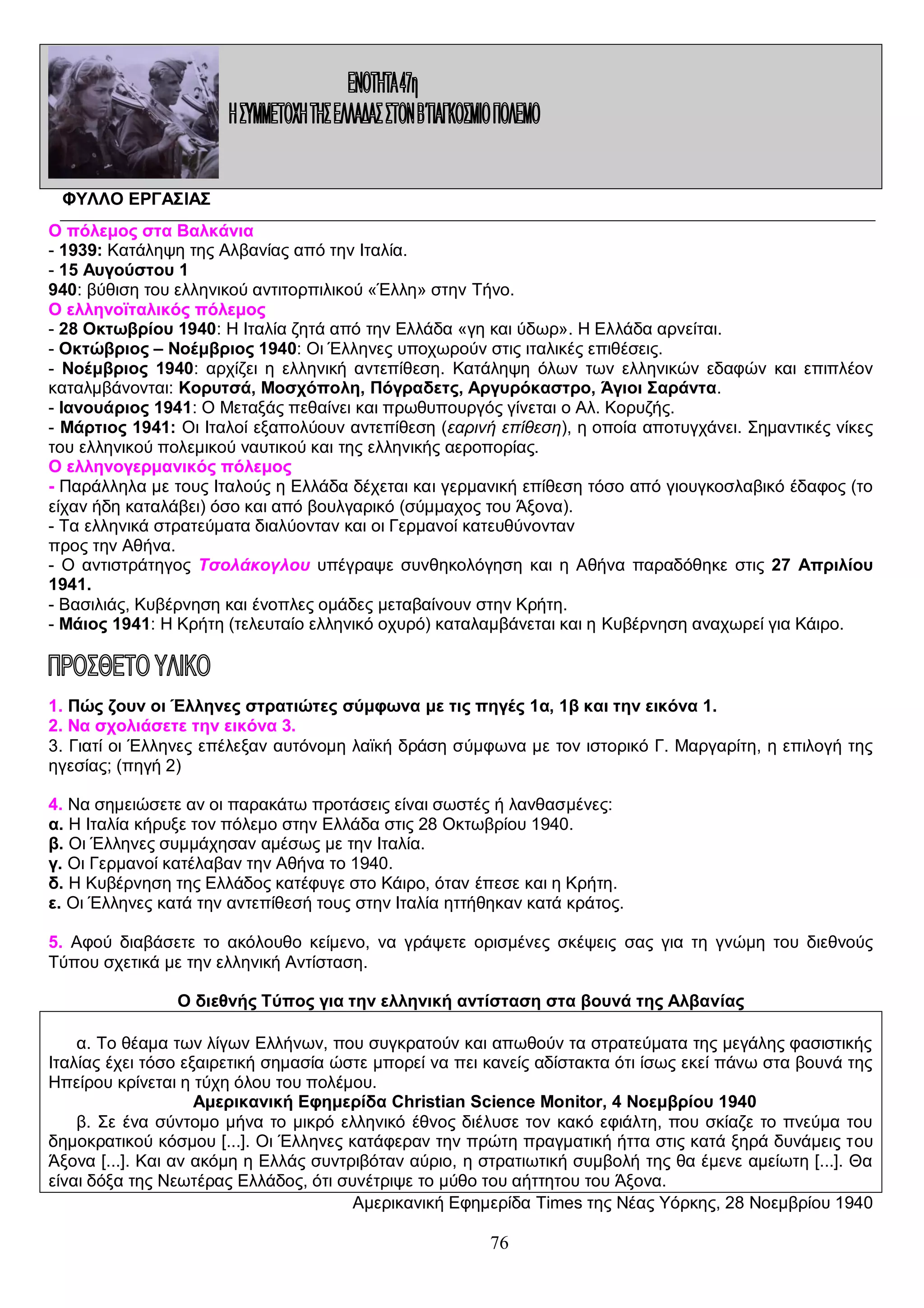 ΦΥΛΛΟ ΕΡΓΑΣΙΑΣ
Ο πόλεμος στα Βαλκάνια
- 1939: Κατάληψη της Αλβανίας από την Ιταλία.
- 15 Αυγούστου 1
940: βύθιση του ελληνικού αντιτορπιλικού «Έλλη» στην Τήνο.
Ο ελληνοϊταλικός πόλεμος
- 28 Οκτωβρίου 1940: Η Ιταλία ζητά από την Ελλάδα «γη και ύδωρ». Η Ελλάδα αρνείται.
- Οκτώβριος – Νοέμβριος 1940: Οι Έλληνες υποχωρούν στις ιταλικές επιθέσεις.
- Νοέμβριος 1940: αρχίζει η ελληνική αντεπίθεση. Κατάληψη όλων των ελληνικών εδαφών και επιπλέον
καταλμβάνονται: Κορυτσά, Μοσχόπολη, Πόγραδετς, Αργυρόκαστρο, Άγιοι Σαράντα.
- Ιανουάριος 1941: Ο Μεταξάς πεθαίνει και πρωθυπουργός γίνεται ο Αλ. Κορυζής.
- Μάρτιος 1941: Οι Ιταλοί εξαπολύουν αντεπίθεση (εαρινή επίθεση), η οποία αποτυγχάνει. Σημαντικές νίκες
του ελληνικού πολεμικού ναυτικού και της ελληνικής αεροπορίας.
Ο ελληνογερμανικός πόλεμος
- Παράλληλα με τους Ιταλούς η Ελλάδα δέχεται και γερμανική επίθεση τόσο από γιουγκοσλαβικό έδαφος (το
είχαν ήδη καταλάβει) όσο και από βουλγαρικό (σύμμαχος του Άξονα).
- Τα ελληνικά στρατεύματα διαλύονταν και οι Γερμανοί κατευθύνονταν
προς την Αθήνα.
- Ο αντιστράτηγος Τσολάκογλου υπέγραψε συνθηκολόγηση και η Αθήνα παραδόθηκε στις 27 Απριλίου
1941.
- Βασιλιάς, Κυβέρνηση και ένοπλες ομάδες μεταβαίνουν στην Κρήτη.
- Μάιος 1941: Η Κρήτη (τελευταίο ελληνικό οχυρό) καταλαμβάνεται και η Κυβέρνηση αναχωρεί για Κάιρο.

1. Πώς ζουν οι Έλληνες στρατιώτες σύμφωνα με τις πηγές 1α, 1β και την εικόνα 1.
2. Να σχολιάσετε την εικόνα 3.
3. Γιατί οι Έλληνες επέλεξαν αυτόνομη λαϊκή δράση σύμφωνα με τον ιστορικό Γ. Μαργαρίτη, η επιλογή της
ηγεσίας; (πηγή 2)
4. Να σημειώσετε αν οι παρακάτω προτάσεις είναι σωστές ή λανθασμένες:
α. Η Ιταλία κήρυξε τον πόλεμο στην Ελλάδα στις 28 Οκτωβρίου 1940.
β. Οι Έλληνες συμμάχησαν αμέσως με την Ιταλία.
γ. Οι Γερμανοί κατέλαβαν την Αθήνα το 1940.
δ. Η Κυβέρνηση της Ελλάδος κατέφυγε στο Κάιρο, όταν έπεσε και η Κρήτη.
ε. Οι Έλληνες κατά την αντεπίθεσή τους στην Ιταλία ηττήθηκαν κατά κράτος.
5. Αφού διαβάσετε το ακόλουθο κείμενο, να γράψετε ορισμένες σκέψεις σας για τη γνώμη του διεθνούς
Τύπου σχετικά με την ελληνική Αντίσταση.
Ο διεθνής Τύπος για την ελληνική αντίσταση στα βουνά της Αλβανίας
α. Το θέαμα των λίγων Ελλήνων, που συγκρατούν και απωθούν τα στρατεύματα της μεγάλης φασιστικής
Ιταλίας έχει τόσο εξαιρετική σημασία ώστε μπορεί να πει κανείς αδίστακτα ότι ίσως εκεί πάνω στα βουνά της
Ηπείρου κρίνεται η τύχη όλου του πολέμου.
Αμερικανική Εφημερίδα Christian Science Monitor, 4 Νοεμβρίου 1940
β. Σε ένα σύντομο μήνα το μικρό ελληνικό έθνος διέλυσε τον κακό εφιάλτη, που σκίαζε το πνεύμα του
δημοκρατικού κόσμου [...]. Οι Έλληνες κατάφεραν την πρώτη πραγματική ήττα στις κατά ξηρά δυνάμεις του
Άξονα [...]. Και αν ακόμη η Ελλάς συντριβόταν αύριο, η στρατιωτική συμβολή της θα έμενε αμείωτη [...]. Θα
είναι δόξα της Νεωτέρας Ελλάδος, ότι συνέτριψε το μύθο του αήττητου του Άξονα.
Αμερικανική Εφημερίδα Times της Νέας Υόρκης, 28 Νοεμβρίου 1940

76

 