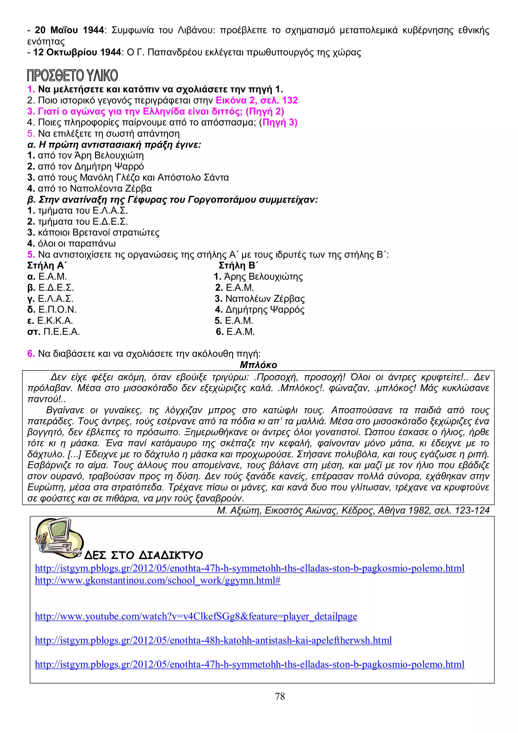 - 20 Μαΐου 1944: Συμφωνία του Λιβάνου: προέβλεπε το σχηματισμό μεταπολεμικά κυβέρνησης εθνικής
ενότητας
- 12 Οκτωβρίου 1944: Ο Γ. Παπανδρέου εκλέγεται πρωθυπουργός της χώρας
ΚΑΤΟΧΗ, ΑΝΤΙΣΤΑΣΗ ΚΑΙ ΕΛΕΥΘΕΡΙΑ
1. Να μελετήσετε και κατόπιν να σχολιάσετε την πηγή 1.
2. Ποιο ιστορικό γεγονός περιγράφεται στην Εικόνα 2, σελ. 132
3. Γιατί ο αγώνας για την Ελληνίδα είναι διττός; (Πηγή 2)
4. Ποιες πληροφορίες παίρνουμε από το απόσπασμα; (Πηγή 3)
5. Να επιλέξετε τη σωστή απάντηση
α. Η πρώτη αντιστασιακή πράξη έγινε:
1. από τον Άρη Βελουχιώτη
2. από τον Δημήτρη Ψαρρό
3. από τους Μανόλη Γλέζο και Απόστολο Σάντα
4. από το Ναπολέοντα Ζέρβα
β. Στην ανατίναξη της Γέφυρας του Γοργοποτάμου συμμετείχαν:
1. τμήματα του Ε.Λ.Α.Σ.
2. τμήματα του Ε.Δ.Ε.Σ.
3. κάποιοι Βρετανοί στρατιώτες
4. όλοι οι παραπάνω
5. Να αντιστοιχίσετε τις οργανώσεις της στήλης Α΄ με τους ιδρυτές των της στήλης Β΄:
Στήλη Α΄
Στήλη Β΄
α. Ε.Α.Μ.
1. Άρης Βελουχιώτης
β. Ε.Δ.Ε.Σ.
2. Ε.Α.Μ.
γ. Ε.Λ.Α.Σ.
3. Ναπολέων Ζέρβας
δ. Ε.Π.Ο.Ν.
4. Δημήτρης Ψαρρός
ε. Ε.Κ.Κ.Α.
5. Ε.Α.Μ.
στ. Π.Ε.Ε.Α.
6. Ε.Α.Μ.
6. Να διαβάσετε και να σχολιάσετε την ακόλουθη πηγή:
Μπλόκο
Δεν είχε φέξει ακόμη, όταν εβούιξε τριγύρω: .Προσοχή, προσοχή! Όλοι οι άντρες κρυφτείτε!.. Δεν
πρόλαβαν. Μέσα στο μισοσκόταδο δεν εξεχώριζες καλά. .Μπλόκος!. φώναζαν, .μπλόκος! Μάς κυκλώσανε
παντού!..
Βγαίνανε οι γυναίκες, τις λόγχιζαν μπρος στο κατώφλι τους. Αποσπούσανε τα παιδιά από τους
πατεράδες. Τους άντρες, τούς εσέρνανε από τα πόδια κι απ’ τα μαλλιά. Μέσα στο μισοσκόταδο ξεχώριζες ένα
βογγητό, δεν έβλεπες το πρόσωπο. Ξημερωθήκανε οι άντρες όλοι γονατιστοί. Ώσπου έσκασε ο ήλιος, ήρθε
τότε κι η μάσκα. Ένα πανί κατάμαυρο της σκέπαζε την κεφαλή, φαίνονταν μόνο μάτια, κι έδειχνε με το
δάχτυλο. [...] Έδειχνε με το δάχτυλο η μάσκα και προχωρούσε. Στήσανε πολυβόλα, και τους εγάζωσε η ριπή.
Εσβάρνιζε το αίμα. Τους άλλους που απομείνανε, τους βάλανε στη μέση, και μαζί με τον ήλιο που εβάδιζε
στον ουρανό, τραβούσαν προς τη δύση. Δεν τούς ξανάδε κανείς, επέρασαν πολλά σύνορα, εχάθηκαν στην
Ευρώπη, μέσα στα στρατόπεδα. Τρέχανε πίσω οι μάνες, και κανά δυο που γλίτωσαν, τρέχανε να κρυφτούνε
σε φούστες και σε πιθάρια, να μην τούς ξαναβρούν.
Μ. Αξιώτη, Εικοστός Αιώνας, Κέδρος, Αθήνα 1982, σελ. 123-124

ΔΕΣ ΣΤΟ ΔΙΑΔΙΚΤΥΟ
http://istgym.pblogs.gr/2012/05/enothta-47h-h-symmetohh-ths-elladas-ston-b-pagkosmio-polemo.html
http://www.gkonstantinou.com/school_work/ggymn.html#

http://www.youtube.com/watch?v=v4ClkefSGg8&feature=player_detailpage
http://istgym.pblogs.gr/2012/05/enothta-48h-katohh-antistash-kai-apeleftherwsh.html
http://istgym.pblogs.gr/2012/05/enothta-47h-h-symmetohh-ths-elladas-ston-b-pagkosmio-polemo.html
78

 