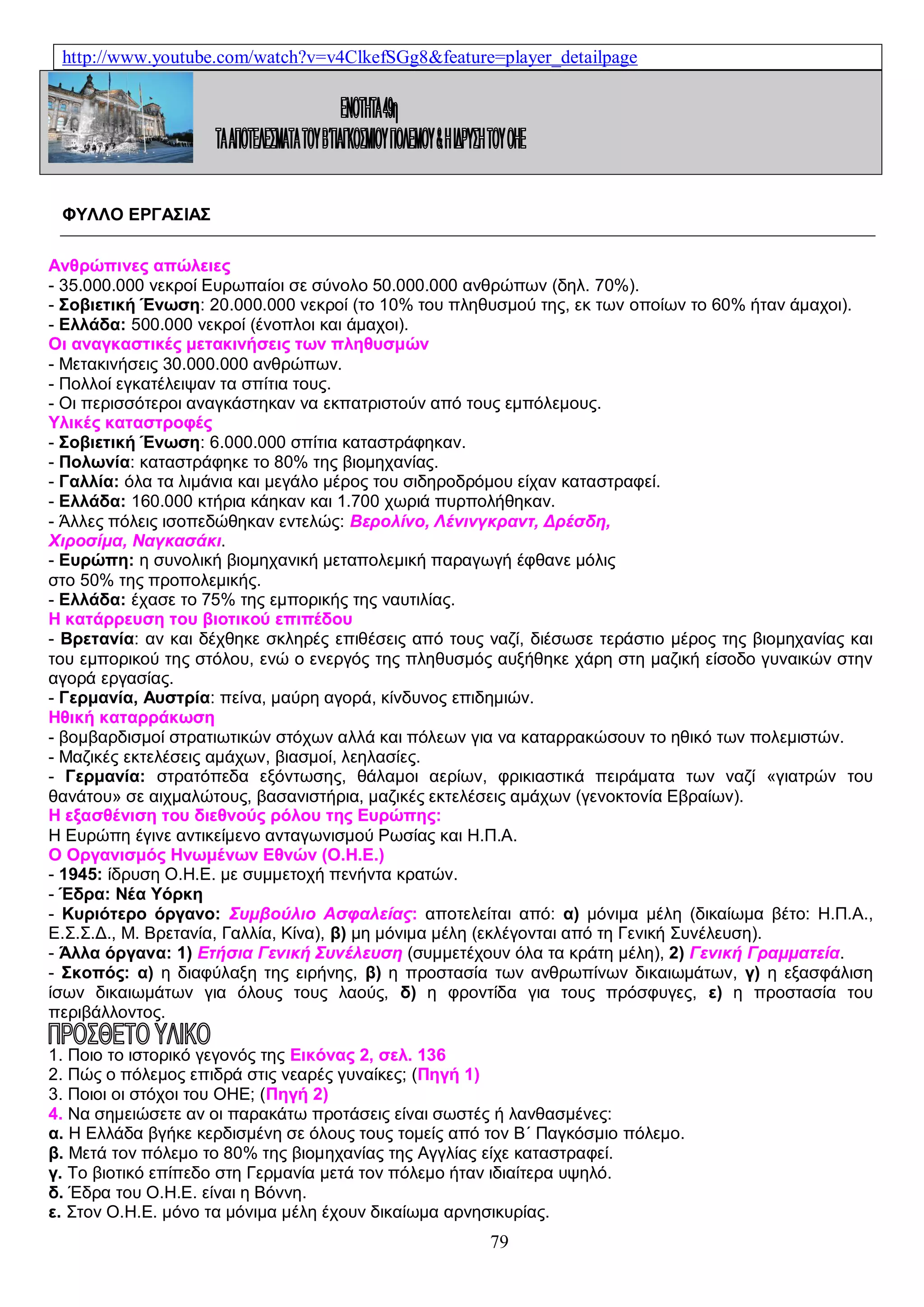 http://www.youtube.com/watch?v=v4ClkefSGg8&feature=player_detailpage

ΦΥΛΛΟ ΕΡΓΑΣΙΑΣ
Ανθρώπινες απώλειες
- 35.000.000 νεκροί Ευρωπαίοι σε σύνολο 50.000.000 ανθρώπων (δηλ. 70%).
- Σοβιετική Ένωση: 20.000.000 νεκροί (το 10% του πληθυσμού της, εκ των οποίων το 60% ήταν άμαχοι).
- Ελλάδα: 500.000 νεκροί (ένοπλοι και άμαχοι).
Οι αναγκαστικές μετακινήσεις των πληθυσμών
- Μετακινήσεις 30.000.000 ανθρώπων.
- Πολλοί εγκατέλειψαν τα σπίτια τους.
- Οι περισσότεροι αναγκάστηκαν να εκπατριστούν από τους εμπόλεμους.
Υλικές καταστροφές
- Σοβιετική Ένωση: 6.000.000 σπίτια καταστράφηκαν.
- Πολωνία: καταστράφηκε το 80% της βιομηχανίας.
- Γαλλία: όλα τα λιμάνια και μεγάλο μέρος του σιδηροδρόμου είχαν καταστραφεί.
- Ελλάδα: 160.000 κτήρια κάηκαν και 1.700 χωριά πυρπολήθηκαν.
- Άλλες πόλεις ισοπεδώθηκαν εντελώς: Βερολίνο, Λένινγκραντ, Δρέσδη,
Χιροσίμα, Ναγκασάκι.
- Ευρώπη: η συνολική βιομηχανική μεταπολεμική παραγωγή έφθανε μόλις
στο 50% της προπολεμικής.
- Ελλάδα: έχασε το 75% της εμπορικής της ναυτιλίας.
Η κατάρρευση του βιοτικού επιπέδου
- Βρετανία: αν και δέχθηκε σκληρές επιθέσεις από τους ναζί, διέσωσε τεράστιο μέρος της βιομηχανίας και
του εμπορικού της στόλου, ενώ ο ενεργός της πληθυσμός αυξήθηκε χάρη στη μαζική είσοδο γυναικών στην
αγορά εργασίας.
- Γερμανία, Αυστρία: πείνα, μαύρη αγορά, κίνδυνος επιδημιών.
Ηθική καταρράκωση
- βομβαρδισμοί στρατιωτικών στόχων αλλά και πόλεων για να καταρρακώσουν το ηθικό των πολεμιστών.
- Μαζικές εκτελέσεις αμάχων, βιασμοί, λεηλασίες.
- Γερμανία: στρατόπεδα εξόντωσης, θάλαμοι αερίων, φρικιαστικά πειράματα των ναζί «γιατρών του
θανάτου» σε αιχμαλώτους, βασανιστήρια, μαζικές εκτελέσεις αμάχων (γενοκτονία Εβραίων).
Η εξασθένιση του διεθνούς ρόλου της Ευρώπης:
Η Ευρώπη έγινε αντικείμενο ανταγωνισμού Ρωσίας και Η.Π.Α.
Ο Οργανισμός Ηνωμένων Εθνών (Ο.Η.Ε.)
- 1945: ίδρυση Ο.Η.Ε. με συμμετοχή πενήντα κρατών.
- Έδρα: Νέα Υόρκη
- Κυριότερο όργανο: Συμβούλιο Ασφαλείας: αποτελείται από: α) μόνιμα μέλη (δικαίωμα βέτο: Η.Π.Α.,
Ε.Σ.Σ.Δ., Μ. Βρετανία, Γαλλία, Κίνα), β) μη μόνιμα μέλη (εκλέγονται από τη Γενική Συνέλευση).
- Άλλα όργανα: 1) Ετήσια Γενική Συνέλευση (συμμετέχουν όλα τα κράτη μέλη), 2) Γενική Γραμματεία.
- Σκοπός: α) η διαφύλαξη της ειρήνης, β) η προστασία των ανθρωπίνων δικαιωμάτων, γ) η εξασφάλιση
ίσων δικαιωμάτων για όλους τους λαούς, δ) η φροντίδα για τους πρόσφυγες, ε) η προστασία του
περιβάλλοντος.
1. Ποιο το ιστορικό γεγονός της Εικόνας 2, σελ. 136
2. Πώς ο πόλεμος επιδρά στις νεαρές γυναίκες; (Πηγή 1)
3. Ποιοι οι στόχοι του ΟΗΕ; (Πηγή 2)
4. Να σημειώσετε αν οι παρακάτω προτάσεις είναι σωστές ή λανθασμένες:
α. Η Ελλάδα βγήκε κερδισμένη σε όλους τους τομείς από τον Β΄ Παγκόσμιο πόλεμο.
β. Μετά τον πόλεμο το 80% της βιομηχανίας της Αγγλίας είχε καταστραφεί.
γ. Το βιοτικό επίπεδο στη Γερμανία μετά τον πόλεμο ήταν ιδιαίτερα υψηλό.
δ. Έδρα του Ο.Η.Ε. είναι η Βόννη.
ε. Στον Ο.Η.Ε. μόνο τα μόνιμα μέλη έχουν δικαίωμα αρνησικυρίας.

79

 