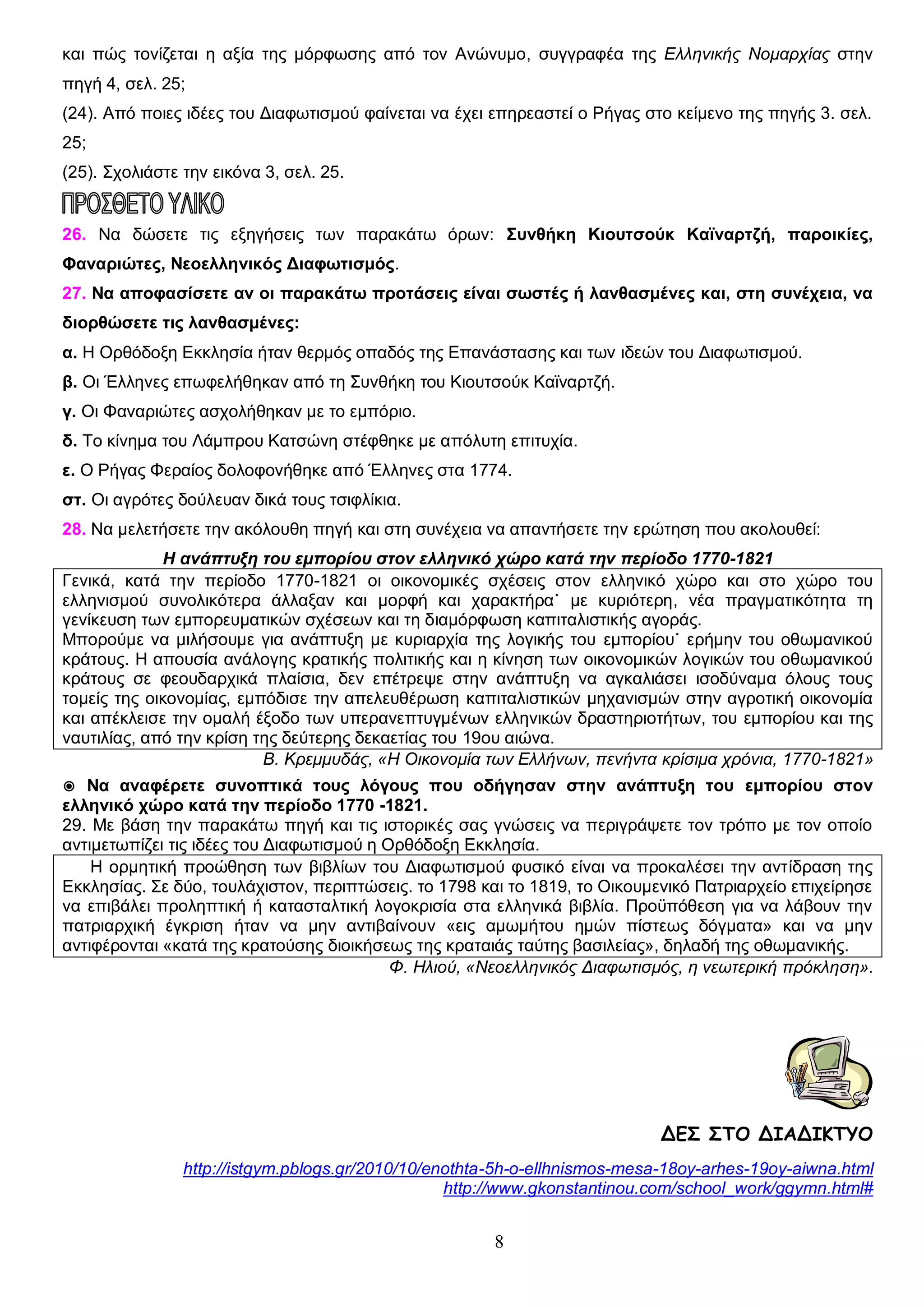 και πώς τονίζεται η αξία της μόρφωσης από τον Ανώνυμο, συγγραφέα της Ελληνικής Νομαρχίας στην
πηγή 4, σελ. 25;
(24). Από ποιες ιδέες του Διαφωτισμού φαίνεται να έχει επηρεαστεί ο Ρήγας στο κείμενο της πηγής 3. σελ.
25;
(25). Σχολιάστε την εικόνα 3, σελ. 25.

26. Να δώσετε τις εξηγήσεις των παρακάτω όρων: Συνθήκη Κιουτσούκ Καϊναρτζή, παροικίες,
Φαναριώτες, Νεοελληνικός Διαφωτισμός.
27. Να αποφασίσετε αν οι παρακάτω προτάσεις είναι σωστές ή λανθασμένες και, στη συνέχεια, να
διορθώσετε τις λανθασμένες:
α. Η Ορθόδοξη Εκκλησία ήταν θερμός οπαδός της Επανάστασης και των ιδεών του Διαφωτισμού.
β. Οι Έλληνες επωφελήθηκαν από τη Συνθήκη του Κιουτσούκ Καϊναρτζή.
γ. Οι Φαναριώτες ασχολήθηκαν με το εμπόριο.
δ. Το κίνημα του Λάμπρου Κατσώνη στέφθηκε με απόλυτη επιτυχία.
ε. Ο Ρήγας Φεραίος δολοφονήθηκε από Έλληνες στα 1774.
στ. Οι αγρότες δούλευαν δικά τους τσιφλίκια.
28. Να μελετήσετε την ακόλουθη πηγή και στη συνέχεια να απαντήσετε την ερώτηση που ακολουθεί:
Η ανάπτυξη του εμπορίου στον ελληνικό χώρο κατά την περίοδο 1770-1821
Γενικά, κατά την περίοδο 1770-1821 οι οικονομικές σχέσεις στον ελληνικό χώρο και στο χώρο του
ελληνισμού συνολικότερα άλλαξαν και μορφή και χαρακτήρα˙ με κυριότερη, νέα πραγματικότητα τη
γενίκευση των εμπορευματικών σχέσεων και τη διαμόρφωση καπιταλιστικής αγοράς.
Μπορούμε να μιλήσουμε για ανάπτυξη με κυριαρχία της λογικής του εμπορίου˙ ερήμην του οθωμανικού
κράτους. Η απουσία ανάλογης κρατικής πολιτικής και η κίνηση των οικονομικών λογικών του οθωμανικού
κράτους σε φεουδαρχικά πλαίσια, δεν επέτρεψε στην ανάπτυξη να αγκαλιάσει ισοδύναμα όλους τους
τομείς της οικονομίας, εμπόδισε την απελευθέρωση καπιταλιστικών μηχανισμών στην αγροτική οικονομία
και απέκλεισε την ομαλή έξοδο των υπερανεπτυγμένων ελληνικών δραστηριοτήτων, του εμπορίου και της
ναυτιλίας, από την κρίση της δεύτερης δεκαετίας του 19ου αιώνα.
Β. Κρεμμυδάς, «Η Οικονομία των Ελλήνων, πενήντα κρίσιμα χρόνια, 1770-1821»
◉ Να αναφέρετε συνοπτικά τους λόγους που οδήγησαν στην ανάπτυξη του εμπορίου στον
ελληνικό χώρο κατά την περίοδο 1770 -1821.
29. Με βάση την παρακάτω πηγή και τις ιστορικές σας γνώσεις να περιγράψετε τον τρόπο με τον οποίο
αντιμετωπίζει τις ιδέες του Διαφωτισμού η Ορθόδοξη Εκκλησία.
Η ορμητική προώθηση των βιβλίων του Διαφωτισμού φυσικό είναι να προκαλέσει την αντίδραση της
Εκκλησίας. Σε δύο, τουλάχιστον, περιπτώσεις. το 1798 και το 1819, το Οικουμενικό Πατριαρχείο επιχείρησε
να επιβάλει προληπτική ή κατασταλτική λογοκρισία στα ελληνικά βιβλία. Προϋπόθεση για να λάβουν την
πατριαρχική έγκριση ήταν να μην αντιβαίνουν «εις αμωμήτου ημών πίστεως δόγματα» και να μην
αντιφέρονται «κατά της κρατούσης διοικήσεως της κραταιάς ταύτης βασιλείας», δηλαδή της οθωμανικής.
Φ. Ηλιού, «Νεοελληνικός Διαφωτισμός, η νεωτερική πρόκληση».

ΔΕΣ ΣΤΟ ΔΙΑΔΙΚΤΥΟ
http://istgym.pblogs.gr/2010/10/enothta-5h-o-ellhnismos-mesa-18oy-arhes-19oy-aiwna.html
http://www.gkonstantinou.com/school_work/ggymn.html#

8

 