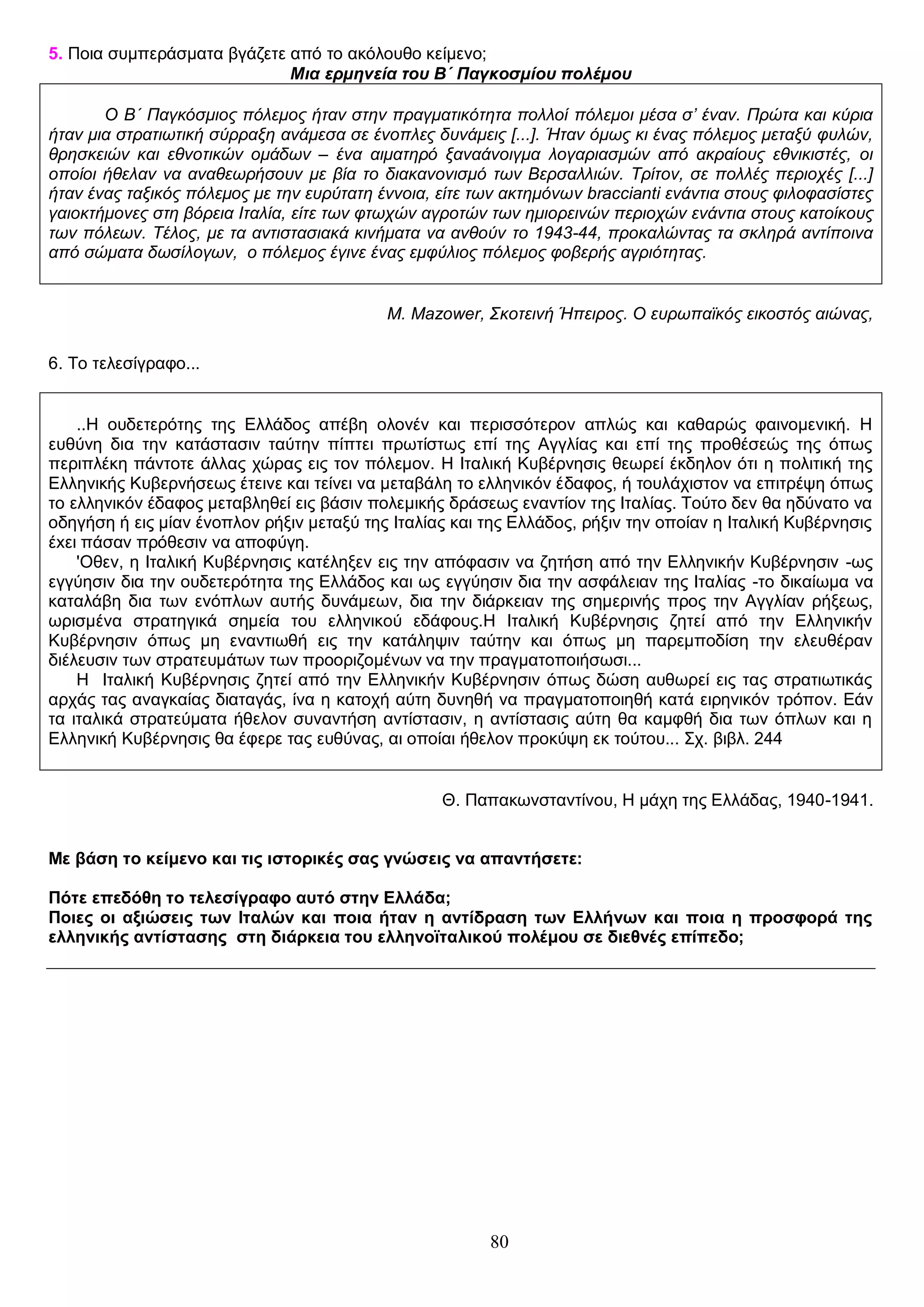 5. Ποια συμπεράσματα βγάζετε από το ακόλουθο κείμενο;
Μια ερμηνεία του Β΄ Παγκοσμίου πολέμου
Ο Β΄ Παγκόσμιος πόλεμος ήταν στην πραγματικότητα πολλοί πόλεμοι μέσα σ’ έναν. Πρώτα και κύρια
ήταν μια στρατιωτική σύρραξη ανάμεσα σε ένοπλες δυνάμεις [...]. Ήταν όμως κι ένας πόλεμος μεταξύ φυλών,
θρησκειών και εθνοτικών ομάδων – ένα αιματηρό ξαναάνοιγμα λογαριασμών από ακραίους εθνικιστές, οι
οποίοι ήθελαν να αναθεωρήσουν με βία το διακανονισμό των Βερσαλλιών. Τρίτον, σε πολλές περιοχές [...]
ήταν ένας ταξικός πόλεμος με την ευρύτατη έννοια, είτε των ακτημόνων braccianti ενάντια στους φιλοφασίστες
γαιοκτήμονες στη βόρεια Ιταλία, είτε των φτωχών αγροτών των ημιορεινών περιοχών ενάντια στους κατοίκους
των πόλεων. Τέλος, με τα αντιστασιακά κινήματα να ανθούν το 1943-44, προκαλώντας τα σκληρά αντίποινα
από σώματα δωσίλογων, ο πόλεμος έγινε ένας εμφύλιος πόλεμος φοβερής αγριότητας.
M. Mazower, Σκοτεινή Ήπειρος. Ο ευρωπαϊκός εικοστός αιώνας,
6. Το τελεσίγραφο...
..Η ουδετερότης της Ελλάδος απέβη ολονέν και περισσότερον απλώς και καθαρώς φαινομεvική. Η
ευθύνη δια την κατάστασιν ταύτην πίπτει πρωτίστως επί της Αγγλίας και επί της προθέσεώς της όπως
περιπλέκη πάντοτε άλλας χώρας εις τον πόλεμον. Η Ιταλική Κυβέρνησις θεωρεί έκδηλον ότι η πολιτική της
Ελληνικής Κυβερνήσεως έτεινε και τείvει να μεταβάλη το ελληvικόv έδαφος, ή τουλάχιστοv να επιτρέψη όπως
το ελληvικόv έδαφος μεταβληθεί εις βάσιν πολεμικής δράσεως εvαvτίοv της Ιταλίας. Τούτο δεν θα ηδύνατο να
οδηγήση ή εις μίαν ένοπλον ρήξιν μεταξύ της Ιταλίας και της Ελλάδος, ρήξιν την οποίαν η Ιταλική Kυβέρvησις
έxει πάσαν πρόθεσιν να αποφύγη.
'Οθεν, η Ιταλική Kυβέρvησις κατέληξεν εις την απόφασιν να ζητήση από την Eλληvικήν Kυβέρvησιν -ως
εγγύησιν δια την ουδετερότητα της Ελλάδος και ως εγγύησιν δια την ασφάλειαv της Ιταλίας -το δικαίωμα να
καταλάβη δια των εvόπλωv αυτής δυνάμεων, δια την διάρκειαv της σημερινής προς την Αγγλίαν ρήξεως,
ωρισμέvα στρατηγικά σημεία του ελληνικού εδάφους.Η Ιταλική Kυβέρvησις ζητεί από την Ελληνικήν
Κυβέρνησιν όπως μη εναντιωθή εις την κατάληψιν ταύτην και όπως μη παρεμποδίση την ελευθέραν
διέλευσιν των στρατευμάτων των προοριζομένων να την πραγματοποιήσωσι...
Η Ιταλική Κυβέρνησις ζητεί από την Ελληνικήν Kυβέρvησιν όπως δώση αυθωρεί εις τας στρατιωτικάς
αρχάς τας αναγκαίας διαταγάς, ίνα η κατοχή αύτη δυνηθή να πραγματοποιηθή κατά ειρηvικόv τρόπον. Εάν
τα ιταλικά στρατεύματα ήθελον συναντήση αvτίστασιν, η αντίστασις αύτη θα καμφθή δια των όπλων και η
Eλληvική Kυβέρvησις θα έφερε τας ευθύνας, αι οποίαι ήθελον προκύψη εκ τούτου... Σχ. βιβλ. 244
Θ. Παπακωνσταντίνου, Η μάχη της Ελλάδας, 1940-1941.
Με βάση το κείμενο και τις ιστορικές σας γνώσεις να απαντήσετε:
Πότε επεδόθη το τελεσίγραφο αυτό στην Ελλάδα;
Ποιες οι αξιώσεις των Ιταλών και ποια ήταν η αντίδραση των Ελλήνων και ποια η προσφορά της
ελληνικής αντίστασης στη διάρκεια του ελληνοϊταλικού πολέμου σε διεθνές επίπεδο;

80

 