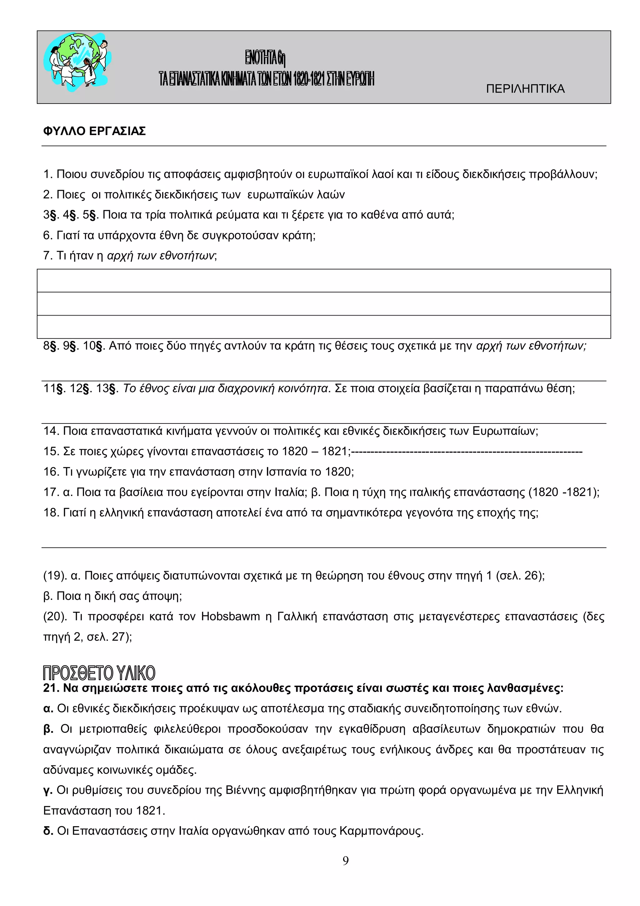 ΠΕΡΙΛΗΠΤΙΚΑ
ΦΥΛΛΟ ΕΡΓΑΣΙΑΣ
1. Ποιου συνεδρίου τις αποφάσεις αμφισβητούν οι ευρωπαϊκοί λαοί και τι είδους διεκδικήσεις προβάλλουν;
2. Ποιες οι πολιτικές διεκδικήσεις των ευρωπαϊκών λαών
3§. 4§. 5§. Ποια τα τρία πολιτικά ρεύματα και τι ξέρετε για το καθένα από αυτά;
6. Γιατί τα υπάρχοντα έθνη δε συγκροτούσαν κράτη;
7. Τι ήταν η αρχή των εθνοτήτων;

8§. 9§. 10§. Από ποιες δύο πηγές αντλούν τα κράτη τις θέσεις τους σχετικά με την αρχή των εθνοτήτων;
11§. 12§. 13§. Το έθνος είναι μια διαχρονική κοινότητα. Σε ποια στοιχεία βασίζεται η παραπάνω θέση;
14. Ποια επαναστατικά κινήματα γεννούν οι πολιτικές και εθνικές διεκδικήσεις των Ευρωπαίων;
15. Σε ποιες χώρες γίνονται επαναστάσεις το 1820 – 1821;----------------------------------------------------------16. Τι γνωρίζετε για την επανάσταση στην Ισπανία το 1820;
17. α. Ποια τα βασίλεια που εγείρονται στην Ιταλία; β. Ποια η τύχη της ιταλικής επανάστασης (1820 -1821);
18. Γιατί η ελληνική επανάσταση αποτελεί ένα από τα σημαντικότερα γεγονότα της εποχής της;

(19). α. Ποιες απόψεις διατυπώνονται σχετικά με τη θεώρηση του έθνους στην πηγή 1 (σελ. 26);
β. Ποια η δική σας άποψη;
(20). Τι προσφέρει κατά τον Hobsbawm η Γαλλική επανάσταση στις μεταγενέστερες επαναστάσεις (δες
πηγή 2, σελ. 27);

21. Να σημειώσετε ποιες από τις ακόλουθες προτάσεις είναι σωστές και ποιες λανθασμένες:
α. Οι εθνικές διεκδικήσεις προέκυψαν ως αποτέλεσμα της σταδιακής συνειδητοποίησης των εθνών.
β. Οι μετριοπαθείς φιλελεύθεροι προσδοκούσαν την εγκαθίδρυση αβασίλευτων δημοκρατιών που θα
αναγνώριζαν πολιτικά δικαιώματα σε όλους ανεξαιρέτως τους ενήλικους άνδρες και θα προστάτευαν τις
αδύναμες κοινωνικές ομάδες.
γ. Οι ρυθμίσεις του συνεδρίου της Βιέννης αμφισβητήθηκαν για πρώτη φορά οργανωμένα με την Ελληνική
Επανάσταση του 1821.
δ. Οι Επαναστάσεις στην Ιταλία οργανώθηκαν από τους Καρμπονάρους.

9

 
