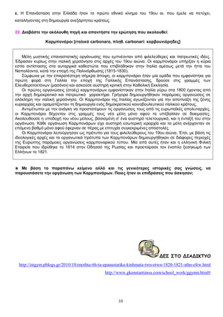 ε. Η Επανάσταση στην Ελλάδα ήταν το πρώτο εθνικό κίνημα του 19ου αι. που έμελε να πετύχει,
καταλήγοντας στη δημιουργία ανεξάρτητου κράτους.
22. Διαβάστε την ακόλουθη πηγή και απαντήστε την ερώτηση που ακολουθεί:
Καρμπονάροι [ιταλικά carbonaro, πληθ. carbonari: καρβουνιάρηδες]
Μέλη μυστικής επαναστατικής οργάνωσης που εμπνέονταν από φιλελεύθερες και πατριωτικές ιδέες.
Έδρασαν κυρίως στην ιταλική χερσόνησο στις αρχές του 19ου αιώνα. Οι καρμπονάροι υπήρξαν η κύρια
εστία αντίστασης στα αυταρχικά καθεστώτα που επιβλήθηκαν στην Ιταλία αμέσως μετά την ήττα του
Ναπολέοντα, κατά την εποχή της Παλινόρθωσης (1815-1830).
Σύμφωνα με την επικρατέστερη σήμερα άποψη, οι καρμπονάροι ήταν μία ομάδα που εμφανίστηκε για
πρώτη φορά στη Γαλλία την εποχή της Γαλλικής Επανάστασης, δρούσε στις γραμμές των
Ελευθεροτεκτόνων (μασόνοι) και ασκούσε αυστηρή κριτική στην Καθολική Εκκλησία.
Οι πρώτες οργανώσεις (στοές) καρμπονάρων εμφανίστηκαν στην Ιταλία γύρω στα 1800 έχοντας από
την αρχή δημοκρατικό και πατριωτικό χαρακτήρα. Γρήγορα δημιουργήθηκαν παρόμοιες οργανώσεις σε
ολόκληρη την ιταλική χερσόνησο. Οι Καρμπονάροι της Ιταλίας αγωνίζονταν για την αποτίναξη της ξένης
κυριαρχίας και οραματίζονταν τη δημιουργία ενός δημοκρατικού κοινοβουλευτικού ιταλικού κράτους.
Αντιμέτωποι με την ανάγκη να προστατέψουν τις οργανώσεις τους από τις ευρωπαϊκές απολυταρχίες,
οι Καρμπονάροι δέχονταν στις γραμμές τους νέα μέλη μόνο αφού τα υπέβαλλαν σε δοκιμασίες.
Ακολουθούσε η υποδοχή του νέου μέλους, βασισμένη σ’ ένα αυστηρό τελετουργικό, και η ένταξή του στην
οργάνωση. Κάθε οργάνωση Καρμπονάρων είχε αυστηρή εσωτερική ιεραρχία και τα μέλη ανέρχονταν σε
επόμενο βαθμό μόνο αφού έφερναν σε πέρας με επιτυχία συγκεκριμένες αποστολές.
Οι Καρμπονάροι λειτούργησαν ως πρότυπο για τους φιλελεύθερους του 19ου αιώνα. Έτσι, με βάση τις
ιδεολογικές αρχές και τα οργανωτικά πρότυπα των Καρμπονάρων δημιουργήθηκαν σε διάφορες περιοχές
της Ευρώπης παρόμοιες οργανώσεις καρμποναρικού τύπου. Μία από αυτές ήταν και η ελληνική Φιλική
Εταιρεία που ιδρύθηκε το 1814 στην Οδησσό της Ρωσίας και προετοίμασε τον ένοπλο ξεσηκωμό των
Ελλήνων το 1821.

◉ Με βάση το παραπάνω κείμενο αλλά και τις γενικότερες ιστορικές σας γνώσεις, να
παρουσιάσετε την οργάνωση των Καρμπονάρων. Ποιες ήταν οι επιδράσεις που άσκησαν;

ΔΕΣ ΣΤΟ ΔΙΑΔΙΚΤΥΟ
http://istgym.pblogs.gr/2010/10/enothta-6h-ta-epanastatika-kinhmata-twn-etwn-1820-1821-sthn-efrw.html
http://www.gkonstantinou.com/school_work/ggymn.html#

10

 