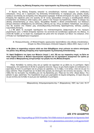 Ο ρόλος της Φιλικής Εταιρείας στην προετοιμασία της Ελληνικής Επανάστασης
Η ίδρυση της Φιλικής Εταιρείας αποτελεί τη σπουδαιότερη πολιτική ενέργεια του υπόδουλου
ελληνισμού, όπως και η οργάνωση της Ελληνικής Επανάστασης το κορύφωμα μιας μακράς σειράς
πράξεων ανυπακοής και ανταρσίας στην οθωμανική κυριαρχία. Η θετική αποτίμηση του έργου της Φιλικής
Εταιρείας δεν οφείλεται μόνο στο γεγονός ότι δι’ αυτής οργανώθηκε επιτυχώς η αντιοθωμανική εθνική
επανάσταση των Ελλήνων αλλά κυρίως γιατί, μέσα σ’ ένα πνεύμα νεωτερικότητας, τέθηκε το ζήτημα της
εθνικής αποκατάστασης με νέους όρους. Θεωρήθηκε δηλαδή η εθνική αποκατάσταση των Ελλήνων
ζήτημα ελληνικού ενδιαφέροντος και ελληνικής ευθύνης και όχι, όπως συνέβαινε παλαιότερα, ένα ζήτημα
που θα λυνόταν στο πλαίσιο μιας απελευθερωτικής-επεκτατικής δραστηριότητας κάποιας μεγάλης
ευρωπαϊκής δύναμης.
[...] Με βάση τα νεωτερικά προτάγματα του πολιτικοποιημένου Διαφωτισμού και του πρώιμου
ρομαντισμού, [ενν. η Φιλική Εταιρεία] προτείνει την αυτοτελή και αυτοδύναμη οργάνωση του έθνους, το
οποίο θα προβεί, με τη σειρά του, κυριαρχικά και μέσα από την εκτίμηση των δικών του αναγκών, στην
επίτευξη των προσφορότερων συμμαχιών.
Β. Παναγιωτόπουλος, «Η Φιλική Εταιρεία, οργανωτικές προϋποθέσεις νέος εθνικής επανάστασης»,
Ιστορία του Νέου Ελληνισμού, Ελληνικά Γράμματα, Αθήνα 2003, τόμος 3, σελ. 9
◉ Με βάση το παραπάνω κείμενο αλλά και όσα διδαχθήκατε στην ενότητα να κάνετε αποτίμηση
του ρόλου νέος Φιλικής Εταιρείας στην προετοιμασία της Ελληνικής Επανάστασης.
14. Αφού διαβάσετε τον όρκο των Φιλικών (πηγή 1, σελ. 28) και την παρακάτω πηγή, να δείτε σε
ποια σημεία δίνουν οι Φιλικοί πρωτεύουσα σημασία και να σχολιάσετε συγκριτικά τον τρόπο με
τον οποίο ο Μακρυγιάννης αντιμετωπίζει την μύησή του στη Φιλική Εταιρεία.
Πήγα. Κατεβάζει τις εικόνες όλες και με ορκίζει και αρχινάγει να με βάλη εις το μυστήριον. Αφού
προχώρεσε, τότε ορκίστηκα ότι δε θα το μοιραστώ κανενού. Όμως να μου δώση καιρόν να συλλογιστώ αν
είμαι άξιος δι΄αυτό το μυστήριον και αν μπορώ να ωφελήσω, να το λάβω, ή να κάτζω. είναι σα να μην το
ξέρω ολότελα. Πήγα στοχάστηκα κα τά βαλα όλα ομπρός και σκοτωμόν και κιντύνου και αγώνες – θα τα
πάθω δια την λευτερίαν της πατρίδος μου και της θρησκείας μου. Πήγα και του είπα: «Είμαι άξιος». Του
φίλησα το χέρι, ορκίστηκα. Τον περικάλεσα να μη μου μαρτυρήση τα σημεία κατήχησης, ότ΄είμαι νέος και
να μην αντέσω και λυπηθώ τη ζωή μου και προδώσω το μυστήριον.
Μακρυγιάννης, Απομνημονεύματα,επιμ. Γ. Βλαχογιάννης, 1907, τομ 1,σελ. 16-17

ΔΕΣ ΣΤΟ ΔΙΑΔΙΚΤΥΟ
http://istgym.pblogs.gr/2010/10/enothta-7h-h-filikh-etaireia-h-epanastash-stis-hgemonies.html
http://www.gkonstantinou.com/school_work/ggymn.html#
12

 