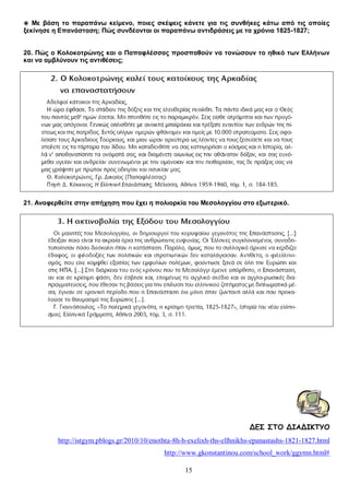 ◉ Με βάση το παραπάνω κείμενο, ποιες σκέψεις κάνετε για τις συνθήκες κάτω από τις οποίες
ξεκίνησε η Επανάσταση; Πώς συνδέονται οι παραπάνω αντιδράσεις με τα χρόνια 1825-1827;
20. Πώς ο Κολοκοτρώνης και ο Παπαφλέσσας προσπαθούν να τονώσουν το ηθικό των Ελλήνων
και να αμβλύνουν τις αντιθέσεις;

21. Αναφερθείτε στην απήχηση που έχει η πολιορκία του Μεσολογγίου στο εξωτερικό.

ΔΕΣ ΣΤΟ ΔΙΑΔΙΚΤΥΟ
http://istgym.pblogs.gr/2010/10/enothta-8h-h-exelixh-ths-ellhnikhs-epanastashs-1821-1827.html
http://www.gkonstantinou.com/school_work/ggymn.html#
15

 