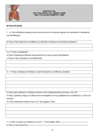 ΦΥΛΛΟ ΕΡΓΑΣΙΑΣ
1. α. Γιατί οι Μεγάλες Δυνάμεις κινητοποιούνται μετά τον ελληνικό εμφύλιο που ακολουθεί τη δολοφονία
του Καποδίστρια;
β. Ποιες οι δύο σημαντικές επεμβάσεις των Μεγάλων Δυνάμεων στα ελληνικά πράγματα;

2. α. Τι ήταν η αντιβασιλεία
β. Ποιοι οι διορισμένοι Βαυαροί αξιωματικοί και με ποιους τομείς ασχολήθηκαν;
γ. Ποιες οι τρεις επιδιώξεις της Αντιβασιλείας;

3. – 7. Ποιες οι αλλαγές σε διοίκηση, στρατό, δικαιοσύνη, εκπαίδευση, εκκλησία;

8. Ποια στάση υιοθετούν οι Έλληνες απέναντι στην Αντιβασιλεία (δες και πηγή γ. σελ. 57);
9. Ποιος ο βασικός στόχος του Όθωνα όταν αναλαμβάνει και πώς εκφράζονται οι αντιδράσεις σ΄ αυτήν την
πολιτική;
10. Ποια κατάσταση επικρατεί πριν την 3 η Σεπτεμβρίου 1843;

11. α. Ποιο το αίτημα των διαδηλωτών την 2 η – 3η Σεπτέμβρη 1843;----------------------------------------------β. Ποιοι οι πρωταγωνιστές;----------------------------------------------------------------------------------------------------

27

 