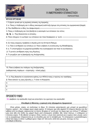 ΠΕΡΙΛΗΠΤΙΚΑ
ΦΥΛΛΟ ΕΡΓΑΣΙΑΣ
1.Τι ξέρετε γενικά για τις αγγλικές αποικίες της Αμερικής;
2. α. Ποιος ο πληθυσμός και τι είδους οικονομική ανάπτυξη έχουμε στις αποικίες του αμερικανικού βορρά;
β. Που διαδίδονται οι ιδέες του Διαφωτισμού;----------------------------------------------------3. Ποιος ο πληθυσμός και πού βασίζεται η οικονομία των αποικιών του νότου;
4§. 5§. α. Πώς διοικούνταν οι αποικίες;
β. Ποιοι ελέγχουν το εμπόριο των αποικιών και ποιοι δυσφορούν γι΄ αυτό; -------------------------------------------------------------------------------------------------------------------------------------------------------------------------6. Σε ποιες ενέργειες προβαίνει η Αγγλία μετά τον Επταετή Πόλεμο;
7. α. Ποια η αντίδραση των αποίκων; β. Ποια η έκβαση τη συνέλευσης της Φιλαδέλφειας;
8. α. Τι υποστηρίζουν τα μαχητικά φυλλάδια που κυκλοφορούν και ποιοι τα συντάσσουν;
β. Τι γεννά η αντίδραση προς τους Άγγλους;
9. Τι γνωρίζετε για τη Διακήρυξη της Ανεξαρτησίας;

10. Ποια η έκβαση του πολέμου της Ανεξαρτησίας;
(καθοριστικός παράγων – στρατηγός – τελική μάχη).

11. α. Πώς διοικείται το νεοσύστατο κράτος των ΗΠΑ & ποιος ο πρώτος του πρόεδρος;
β. Ποιοι ασκούν τις τρεις εξουσίες; γ. Τι ήταν το Κογκρέσο;
α.
β.
γ.

12. Διαβάστε την ακόλουθη πηγή και απαντήστε την ερώτηση που ακολουθεί:
Ελευθερία ή Θάνατος, η κραυγή ενός εξεγερμένου Αμερικανού
Είναι μάταιο, κύριοι, να συζητούμε το θέμα. Οι πλούσιοι γαιοκτήμονές μας μπορεί να φωνάζουν
Ειρήνη, ειρήνη! – δεν υπάρχει όμως καμία ειρήνη. Ο πόλεμος έχει ήδη αρχίσει! Η επόμενη θύελλα που θα
φθάσει από τον βορρά, σαρώνοντας τα πάντα, θα φέρει στ’ αυτιά μας τον άγριο ήχο των όπλων! Τ’ αδέλφια
μας είναι ήδη στο πεδίο της μάχης! Εμείς γιατί στεκόμαστε απαθείς; Μα, τέλος πάντων, τι επιθυμούν οι
πλούσιοι κύριοι; Τι θα ήθελαν να έχουν; Είναι, λοιπόν, η ζωή τόσο αγαπητή και η ειρήνη τόσο γλυκιά, ώστε
να τις αγοράσουμε πληρώνοντας με τις αλυσίδες μας και τη σκλαβιά μας; Το απαγορεύει ο μεγαλοδύναμος
Θεός! Δεν ξέρω οι άλλοι τι μάθημα έχουν πάρει απ’ όλα αυτά, αλλά όσο για μένα, ένα έχω να πω:
ελευθερία ή θάνατος.

3

 