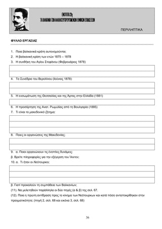 ΠΕΡΙΛΗΠΤΙΚΑ
ΦΥΛΛΟ ΕΡΓΑΣΙΑΣ
1. Ποια βαλκανικά κράτη αυτονομούνται;
2. Η βαλκανική κρίση των ετών 1875 – 1878
3. Η συνθήκη του Αγίου Στεφάνου (Φεβρουάριος 1878)

4. Το Συνέδριο του Βερολίνου (Ιούνιος 1878)

5. Η ενσωμάτωση της Θεσσαλίας και της Άρτας στην Ελλάδα (1881)

6. Η προσάρτηση της Ανατ. Ρωμυλίας από τη Βουλγαρία (1885)
7. Τι είναι το μακεδονικό ζήτημα;

8. Ποιες οι οργανώσεις της Μακεδονίας;

9. α. Ποιοι οργανώνουν τις ένοπλες δυνάμεις;
β. Βρείτε πληροφορίες για την εξέγερση του Ίλιντεν;
10. α. Τι ήταν οι Νεότουρκοι;

β. Γιατί προκαλούν τη συμπάθεια των Βαλκανίων;
(11). Να μελετηθούν παράλληλα οι δύο πηγές (α & β) της σελ. 67.
(12). Ποια η πρώτη αντίδραση προς το κίνημα των Νεότουρκων και κατά πόσο ανταποκρίθηκαν στην
πραγματικότητα; (πηγή 2, σελ. 68 και εικόνα 3, σελ. 68)

36

 