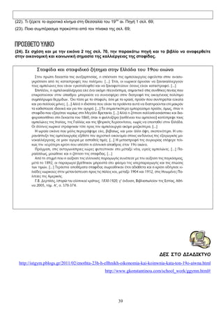 (22). Τι ξέρετε το αγροτικό κίνημα στη Θεσσαλία του 19 ου αι. Πηγή 1 σελ. 69;
(23). Ποιο συμπέρασμα προκύπτει από τον πίνακα της σελ. 69;

(24). Σε σχέση και με την εικόνα 2 της σελ. 70, την παρακάτω πηγή και το βιβλίο να αναφερθείτε
στην οικονομική και κοινωνική σημασία της καλλιέργειας της σταφίδας.

ΔΕΣ ΣΤΟ ΔΙΑΔΙΚΤΥΟ
http://istgym.pblogs.gr/2011/02/enothta-23h-h-ellhnikh-oikonomia-kai-koinwnia-kata-ton-19o-aiwna.html
http://www.gkonstantinou.com/school_work/ggymn.html#

39

 