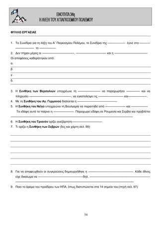 ΦΥΛΛΟ ΕΡΓΑΣΙΑΣ
1. Το Συνέδριο για τη λήξη του Α΄ Παγκοσμίου Πολέμου, το Συνέδριο της ------------------ έγινε στο ----------------------------- το ----------------2. Δεν πήραν μέρος οι ---------------------------------, ------------------------------- και η ---------------------------------Οι αποφάσεις καθορίστηκαν από:
α.
β.
γ.
δ.
3. Η Συνθήκη των Βερσαλιών υποχρέωνε τη ----------------------- να παραχωρήσει -------------- και να
πληρώσει -------------------------------------------, να εγκαταλείψει τις -------------------------- και-------------------.
4. Με τη Συνθήκη του Αγ. Γερμανού διαλύεται η ----------------------------------------5. Η Συνθήκη του Νεϊγύ υποχρεώνει τη Βουλγαρία να παραιτηθεί από --------------------- και ----------------Τα εδάφη αυτά τα παίρνει η ---------------------. Παραχωρεί εδάφη σε Ρουμανία και Σερβία και προβλέπει
----------------------------------------------------------------------------------------------------------------------------6. Η Συνθήκη του Τριανόν ορίζει ανεξάρτητη------------------------------7. Τι ορίζει η Συνθήκη των Σεβρών (δες και χάρτη σελ. 99)

8. Για να αποφευχθούν οι συγκρούσεις δημιουργήθηκε η ----------------------------------------------. Κάθε έθνος
είχε δικαίωμα να ----------------------------------------------δηλ. -------------------------------------------------------------------------------------------------------------------------------------------------------------------------------------9. Ποιο το όραμα του προέδρου των ΗΠΑ, όπως διατυπώνεται στα 14 σημεία του;(πηγή σελ. 97)

54

 