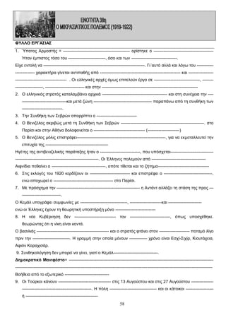 ΦΥΛΛΟ ΕΡΓΑΣΙΑΣ
1. Ύπατος Αρμοστής = ------------------------------------------------ ορίστηκε ο ------------------------------------------Ήταν έμπιστος τόσο του ---------------------------, όσο και των ---------------------------------.
Είχε εντολή να -------------------------------------------------------------------------. Γι΄αυτό αλλά και λόγω του ------------------------- χαρακτήρα γίνεται αντιπαθής από ---------------------------------------------------------- και ------------------------------------------------------ . Οι ελληνικές αρχές όμως επιτελούν έργο σε ---------------------------------, ---------------------------, ---------------------------- και στην --------------------------------------------------------------------2. Ο ελληνικός στρατός καταλαμβάνει αρχικά ----------------------------------------------- και στη συνέχεια την -----------------------------------και μετά ζώνη ------------------------------------------ παραπάνω από τη συνθήκη των
-----------------------------.
3. Την Συνθήκη των Σεβρών απορρίπτει ο ----------------------------4. Ο Βενιζέλος ακριβώς μετά τη Συνθήκη των Σεβρών ------------------------------------------------------------. στο
Παρίσι και στην Αθήνα δολοφονείται ο ------------------------------------- (-----------------------)
5. Ο Βενιζέλος μόλις επιστρέφει----------------------------------------------------------------, για να εκμεταλλευτεί την
επιτυχία της --------------------------------------------Ηγέτης της αντιβενιζελικής παράταξης ήταν ο -----------------------------, που υπόσχεται------------------------------------------------------------------------------------------. Οι Έλληνες πολεμούν από --------------------------------------Αιφνίδια πεθαίνει ο ---------------------------------------, οπότε τίθεται και το ζήτημα------------------------------------6. Στις εκλογές του 1920 κερδίζουν οι ----------------------------- και επιστρέφει ο -----------------------------------,
ενώ αποχωρεί ο ------------------------------------------- στο Παρίσι.
7. Με πρόσχημα την ------------------------------------------------------------ η Αντάντ αλλάζει τη στάση της προς ------------------------------.
Ο Κεμάλ υπογράφει συμφωνίες με ----------------------------------, -----------------------και -----------------------ενώ οι Έλληνες έχουν τη θεωρητική υποστήριξη μόνο ----------------------------8. Η νέα Κυβέρνηση δεν ------------------------------ τον -----------------------------, όπως υποσχέθηκε.
θεωρώντας ότι η νίκη είναι κοντά.
Ο βασιλιάς ---------------------------------------------------- και ο στρατός φτάνει στον ---------------------- ποταμό λίγο
πριν την ---------------------------. Η γραμμή στην οποία μένουν ------------- χρόνο είναι Εσχί-Σιχίρ, Κιουτάχεια,
Αφιόν Καραχισάρ.
9. Συνθηκολόγηση δεν μπορεί να γίνει, γιατί ο Κεμάλ--------------------------------.
Δημοκρατικό Μανιφέστο= ----------------------------------------------------------------------------------------------------------------------------------------------------------------------------------------------------------------------------------------------------Βοήθεια από το εξωτερικό -------------------------------9. Οι Τούρκοι κάνουν -------------------------------------- στις 13 Αυγούστου και στις 27 Αυγούστου -----------------------------------------------------------------. Η πόλη ---------------------------------- και οι κάτοικοι -------------------ή ----------------------------------------------------

58

 