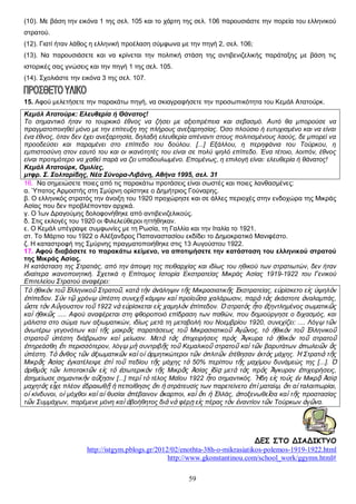 (10). Με βάση την εικόνα 1 της σελ. 105 και το χάρτη της σελ. 106 παρουσιάστε την πορεία του ελληνικού
στρατού.
(12). Γιατί ήταν λάθος η ελληνική προέλαση σύμφωνα με την πηγή 2, σελ. 106;
(13). Να παρουσιάσετε και να κρίνεται την πολιτική στάση της αντιβενιζελικής παράταξης με βάση τις
ιστορικές σας γνώσεις και την πηγή 1 της σελ. 105.
(14). Σχολιάστε την εικόνα 3 της σελ. 107.

15. Αφού μελετήσετε την παρακάτω πηγή, να σκιαγραφήσετε την προσωπικότητα του Κεμάλ Ατατούρκ.
Κεμάλ Ατατούρκ: Ελευθερία ή Θάνατος!
Το σημαντικό ήταν το τουρκικό έθνος να ζήσει με αξιοπρέπεια και σεβασμό. Αυτό θα μπορούσε να
πραγματοποιηθεί μόνο με την επίτευξη της πλήρους ανεξαρτησίας. Όσο πλούσιο ή ευτυχισμένο και να είναι
ένα έθνος, όταν δεν έχει ανεξαρτησία, δηλαδή ελευθερία απέναντι στους πολιτισμένους λαούς, δε μπορεί να
προοδεύσει και παραμένει στο επίπεδο του δούλου. [...] Εξάλλου, η περηφάνια του Τούρκου, η
εμπιστοσύνη στον εαυτό του και οι ικανότητές του είναι σε πολύ ψηλό επίπεδο. Ένα τέτοιο, λοιπόν, έθνος
είναι προτιμότερο να χαθεί παρά να ζει υποδουλωμένο. Επομένως, η επιλογή είναι: ελευθερία ή θάνατος!
Κεμάλ Ατατούρκ, Ομιλίες,
μτφρ. Σ. Σολταρίδης, Νέα Σύνορα-Λιβάνη, Αθήνα 1995, σελ. 31
16. Να σημειώσετε ποιες από τις παρακάτω προτάσεις είναι σωστές και ποιες λανθασμένες:
α. Ύπατος Αρμοστής στη Σμύρνη ορίστηκε ο Δημήτριος Γούναρης.
β. Ο ελληνικός στρατός την άνοιξη του 1920 προχώρησε και σε άλλες περιοχές στην ενδοχώρα της Μικράς
Ασίας που δεν προβλέπονταν αρχικά.
γ. Ο Ίων Δραγούμης δολοφονήθηκε από αντιβενιζελικούς.
δ. Στις εκλογές του 1920 οι Φιλελεύθεροι ηττήθηκαν.
ε. Ο Κεμάλ υπέγραψε συμφωνίες με τη Ρωσία, τη Γαλλία και την Ιταλία το 1921.
στ. Το Μάρτιο του 1922 ο Αλέξανδρος Παπαναστασίου εκδίδει το Δημοκρατικό Μανιφέστο.
ζ. Η καταστροφή της Σμύρνης πραγματοποιήθηκε στις 13 Αυγούστου 1922.
17. Αφού διαβάσετε το παρακάτω κείμενο, να αποτιμήσετε την κατάσταση του ελληνικού στρατού
της Μικράς Ασίας.
Η κατάσταση της Στρατιάς, από την άποψη της πειθαρχίας και ιδίως του ηθικού των στρατιωτών, δεν ήταν
ιδιαίτερα ικανοποιητική. Σχετικά η Επίτομος Ιστορία Εκστρατείας Μικράς Ασίας 1919-1922 του Γενικού
Επιτελείου Στρατού αναφέρει:
Τὸ ἠθικὸν τοῦ Ἑλληνικοῦ Στρατοῦ, κατὰ τὴν ἀνάληψιν τῆς Μικρασιατικῆς Ἐκστρατείας, εὑρίσκετο εἰς ὑψηλὸν
ἐπίπεδον. Σὺν τῷ χρόνῳ ὑπέστη συνεχῆ κάμψιν καὶ προϊοῦσα χαλάρωσιν, παρὰ τὰς ἑκάστοτε ἀναλαμπάς,
ὥστε τὸν Αὔγουστον τοῦ 1922 νὰ εὑρίσκεται εἰς χαμηλὸν ἐπίπεδον. Ὁ στρατὸς ἦτο ἐξηντλημένος σωματικῶς
καὶ ἠθικῶς ..... Αφού αναφέρεται στη φθοροποιό επίδραση των παθών, που δημιούργησε ο διχασμός, και
μάλιστα στο σώμα των αξιωματικών, ιδίως μετά τη μεταβολή του Νοεμβρίου 1920, συνεχίζει: .... Λόγῳ τῶν
ἀνωτέρω γεγονότων καὶ τῆς μακρᾶς παρατάσεως τοῦ Μικρασιατικοῦ Ἀγῶνος, τὸ ἠθικὸν τοῦ Ἑλληνικοῦ
στρατοῦ ὑπέστη διάβρωσιν καὶ μείωσιν. Μετὰ τὰς ἐπιχειρήσεις πρὸς Ἄγκυρα τὸ ἠθικὸν τοῦ στρατοῦ
ἐπηρεάσθη ἔτι περισσότερον, λόγῳ μὴ συντριβῆς τοῦ Κεμαλικοῦ στρατοῦ καὶ τῶν βαρυτάτων ἀπωλειῶν ἃς
ὑπέστη. Τὸ ἄνθος τῶν ἀξιωματικῶν καὶ οἱ ὁρμητικώτεροι τῶν ὁπλιτῶν ἐτέθησαν ἐκτὸς μάχης. Ἡ Στρατιὰ τῆς
Μικρᾶς Ἀσίας ἐγκατέλειψε ἐπὶ τοῦ πεδίου τῆς μάχης τὸ 50% περίπου τῆς μαχίμου δυνάμεώς της [...]. Ὁ
ἀριθμὸς τῶν λιποτακτῶν εἰς τὸ ἐσωτερικὸν τῆς Μικρᾶς Ἀσίας ἰδίᾳ μετὰ τὰς πρὸς Ἄγκυραν ἐπιχειρήσεις,
ἐσημείωσε σημαντικὴν αὔξησιν [...] περὶ τὸ τέλος Μαΐου 1922 ἦτο σημαντικός. Ἤδη εἰς τοὺς ἐν Μικρᾷ Ἀσίᾳ
μαχητὰς εἶχε πλέον ἑδραιωθῇ ἡ πεποίθησις ὅτι ἡ στράτευσίς των παρετείνετο ἐπὶ ματαίῳ, ὅτι αἱ ταλαιπωρίαι,
οἱ κίνδυνοι, οἱ μόχθοι καὶ αἱ θυσίαι ἀπέβαινον ἄκαρποι, καὶ ὅτι ἡ Ἑλλάς, ἀποξενωθεῖσα καὶ τῆς προστασίας
τῶν Συμμάχων, παρέμενε μόνη καὶ ἀβοήθητος διὰ νὰ φέρῃ εἰς πέρας τὸν ἐναντίον τῶν Τούρκων ἀγῶνα.

ΔΕΣ ΣΤΟ ΔΙΑΔΙΚΤΥΟ
http://istgym.pblogs.gr/2012/02/enothta-38h-o-mikrasiatikos-polemos-1919-1922.html
http://www.gkonstantinou.com/school_work/ggymn.html#
59

 