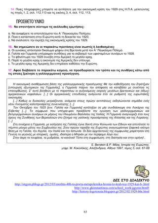 14. Ποιες πληροφορίες μπορείτε να αντλήσετε για την οικονομική κρίση του 1929 στις Η.Π.Α. μελετώντας
τις πηγές 1, 2, σελ. 112,113 και τις εικόνες 3, 4, σελ. 112, 113;

15. Να απαντήσετε σύντομα τις ακόλουθες ερωτήσεις:
ΤΑ ΠΡΩΤΑ ΜΕΤΑΠΟΛΕΜΙΚΑ ΧΡΟΝΙΑ, Η ΠΑΓΚΟΣΜΙΑ ΟΙΚΟΝΟΜΙΥ 1929 ΚΑΙ Η ΜΕΓΑΛΗ ΥΦΕΣΗ
α. Να αναφέρετε τα αποτελέσματα του Α΄ Παγκοσμίου Πολέμου.
β. Ποια η κατάσταση στην Ευρώπη κατά τη δεκαετία του 1920;
γ. Να αναλύσετε την έκρηξη της οικονομικής κρίσης του 1929.
16. Να σημειώσετε αν οι παρακάτω προτάσεις είναι σωστές ή λανθασμένες:
α. Οι γυναίκες απέκτησαν δικαίωμα ψήφου στη Βρετανία μετά τον Α΄ Παγκόσμιο Πόλεμο.
β. Γαλλία και Γερμανία υπέγραψαν συνθήκες για το σεβασμό των υφισταμένων συνόρων το 1928.
γ. Το φθινόπωρο του 1929 συνέβη στην Αμερική το μεγάλο κραχ.
δ. Παρά το μεγάλο κραχ η οικονομία της Αμερικής δεν υπέκυψε.
ε. Το μεγάλο κραχ της Αμερικής δεν επηρέασε καθόλου την Ευρώπη.
17. Αφού διαβάσετε το παρακάτω κείμενο, να προσδιορίσετε τον τρόπο και τις συνθήκες κάτω από
τις οποίες ξεκίνησε η γαλλογερμανική προσέγγιση.
Η οικονομική αναθέρμανση βάση της γαλλογερμανικής προσέγγισης Με την καθοδήγηση του Στρέτζμαν
[υπουργός εξωτερικών της Γερμανίας], η Γερμανία παίρνει την απόφαση να καταβάλει με συνέπεια τις
επανορθώσεις. Σ’ αυτό βοηθούν με το παραπάνω οι αυξανόμενες εισροές μεγάλων βρετανικών και (ιδίως)
αμερικανικών κεφαλαίων. [...] Οι αμερικανικές επενδύσεις ανάγονται έτσι σε ρυθμιστή της ευρωπαϊκής
οικονομίας.
[...] Καθώς οι δυσκολίες μετριάζονται, ανάμεσα στους πρώην αντιπάλους εκδηλώνονται σημάδια ενός
νέου πνεύματος καλοπροαίρετης συνεννόησης. [...]
Τον Οκτώβριο του 1925 [ενν. Γαλλία και Γερμανία] κατέληξαν σε μία συνδιάσκεψη στο Λοκάρνο της
Ελβετίας [...]. Το σύμφωνο που υπέγρα-ψαν προέβλεπε την εγγύηση των γαλλογερμανικών και
βελγογερμανικών συνόρων εκ μέρους του Ηνωμένου Βασιλείου της Ιταλίας. Η Γερμανία αναγνώριζε έτσι τους
όρους της Συνθήκης των Βερσαλλιών στο ζήτημα της γαλλικής προσάρτησης της Αλσατίας και της Λοραίνης.
[...]
Στη συνέχεια η Γερμανία, με εισήγηση της Γαλλίας έγινε δεκτή στην Κοινωνία των Εθνών και αποτέλεσε το
πέμπτο μόνιμο μέλος του Συμβουλίου της. Στον πρώην ταραξία της Ευρώπης αναγνωρίστηκε ξαφνικά ισότιμη
θέση με τη Γαλλία, την Αγγλία, την Ιταλία και την Ιαπωνία. Οι δύο αρχιτέκτονες της συμφωνίας χαιρέτησαν στη
Γενεύη το γεγονός με ιστορικές. ομιλίες, ιδιαίτερα ο Μπριάν με τον περίφημο λόγο του:
Στην άκρη τα τουφέκια, τα μυδράλια, τα κανόνια! Τόπο στη συμφιλίωση, στη διαιτησία και στην ειρήνη!..
S. Berstein & P. Milza, Ιστορία της Ευρώπης,
μτφρ. Μ. Κοκολάκης, Αλεξάνδρεια, Αθήνα 1997, τόμος 3, σελ. 67-68

ΔΕΣ ΣΤΟ ΔΙΑΔΙΚΤΥΟ
http://istgym.pblogs.gr/2012/03/enothta-40h-ta-prwta-metapolemika-hronia-to-krah-toy-1929-kai-h-.html
http://www.gkonstantinou.com/school_work/ggymn.html#
http://history-logotexnia.blogspot.gr/2012/02/1929-bbc.html

63

 