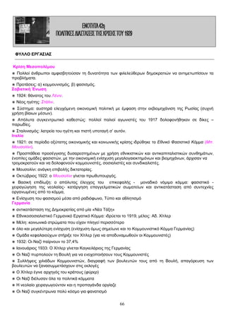 ΦΥΛΛΟ ΕΡΓΑΣΙΑΣ
Κρίση Μεσοπολέμου
◉ Πολλοί άνθρωποι αμφισβητούσαν τη δυνατότητα των φιλελεύθερων δημοκρατιών να αντιμετωπίσουν τα
προβλήματα.
◉ Προτάσεις: α) κομμουνισμός, β) φασισμός.
Σοβιετική Ένωση
◉ 1924: θάνατος του Λένιν.
◉ Νέος ηγέτης: Στάλιν.
◉ Σύστημα: αυστηρά ελεγχόμενη οικονομική πολιτική με έμφαση στην εκβιομηχάνιση της Ρωσίας (συχνή
χρήση βίαιων μέσων).
◉ Απόλυτα συγκεντρωτικό καθεστώς: πολλοί παλιοί αγωνιστές του 1917 δολοφονήθηκαν σε δίκες –
παρωδίες.
◉ Σταλινισμός: λατρεία του ηγέτη και πιστή υποταγή σ’ αυτόν.
Ιταλία
◉ 1921: σε περίοδο οξύτατης οικονομικής και κοινωνικής κρίσης ιδρύθηκε το Εθνικό Φασιστικό Κόμμα (Μπ.
Μουσολίνι).
◉ Προσπάθεια προσέγγισης δυσαρεστημένων με χρήση εθνικιστικών και αντικαπιταλιστικών συνθημάτων,
ένοπλες ομάδες φασιστών, με την οικονομική ενίσχυση μεγαλογαιοκτημόνων και βιομηχάνων, άρχισαν να
τρομοκρατούν και να δολοφονούν κομμουνιστές, σοσιαλιστές και συνδικαλιστές.
◉ Μουσολίνι: ανάγκη επιβολής δικτατορίας.
◉ Οκτώβριος 1922: ο Μουσολίνι γίνεται πρωθυπουργός.
◉ Βασική επιδίωξη: ο απόλυτος έλεγχος του επικεφαλής - μοναδικό νόμιμο κόμμα: φασιστικό χειραγώγηση της νεολαίας- κατάργηση επαγγελματικών σωματείων και αντικατάσταση από συντεχνίες
οργανωμένες από το κόμμα,
◉ Ενίσχυση του φασισμού μέσα από ραδιόφωνο, Τύπο και αθλητισμό
Γερμανία
◉ αντικατάσταση της Δημοκρατίας από μία «Νέα Τάξη»
◉ Εθνικοσοσιαλιστικό Γερμανικό Εργατικό Κόμμα: ιδρύεται το 1919, μέλος: Αδ. Χίτλερ
◉ Μέλη: κοινωνικά στρώματα που είχαν πληγεί περισσότερο
◉ όλο και μεγαλύτερη ενίσχυση (ενίσχυση όμως σημείωνε και το Κομμουνιστικό Κόμμα Γερμανίας)
◉ Ομάδα κεφαλαιούχων στήριξε τον Χίτλερ (για να αποδυναμωθούν οι Κομμουνιστές)
◉ 1932: Οι Ναζί παίρνουν το 37,4%
◉ Ιανουάριος 1933: Ο Χίτλερ γίνεται Καγκελάριος της Γερμανίας
◉ Οι Ναζί πυρπολούν τη Βουλή για να ενοχοποιήσουν τους Κομμουνιστές
◉ Συλλήψεις χιλιάδων Κομμουνιστών, διαγραφή των βουλευτών τους από τη Βουλή, απαγόρευση των
βουλευτών να ξανασυμμετάσχουν στις εκλογές
◉ Ο Χίτλερ έγινε αρχηγός του κράτους (φύρερ)
◉ Οι Ναζί διέλυσαν όλα τα πολιτικά κόμματα
◉ Η νεολαίο χειραγωγούνταν και η προπαγάνδα οργίαζε
◉ Οι Ναζί συγκέντρωνα πολύ κόσμο για φανατισμό

66

 