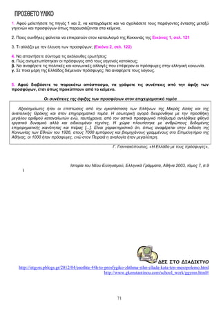 1. Αφού μελετήσετε τις πηγές 1 και 2, να καταγράψετε και να σχολιάσετε τους παράγοντες έντασης μεταξύ
γηγενών και προσφύγων όπως παρουσιάζονται στα κείμενα.
2. Ποιες συνθήκες φαίνεται να επικρατούν στον καταυλισμό της Κοκκινιάς της Εικόνας 1, σελ. 121
3. Τι αλλάζει με την έλευση των προσφύγων; (Εικόνα 2, σελ. 122)
4. Να απαντήσετε σύντομα τις ακόλουθες ερωτήσεις:
α. Πώς αντιμετωπίστηκαν οι πρόσφυγες από τους γηγενείς κατοίκους;
β. Να αναφέρετε τις πολιτικές και κοινωνικές αλλαγές που επέφεραν οι πρόσφυγες στην ελληνική κοινωνία.
γ. Σε ποια μέρη της Ελλάδος διέμειναν πρόσφυγες; Να αναφέρετε τους λόγους.
5. Αφού διαβάσετε το παρακάτω απόσπασμα, να γράψετε τις συνέπειες από την άφιξη των
προσφύγων, έτσι όπως προκύπτουν από το κείμενο.
Οι συνέπειες της άφιξης των προσφύγων στον επιχειρηματικό τομέα
Αξιοσημείωτες ήταν οι επιπτώσεις από την εγκατάσταση των Ελλήνων της Μικράς Ασίας και της
ανατολικής Θράκης και στον επιχειρηματικό τομέα. Η εσωτερική αγορά διευρύνθηκε με την προσθήκη
μεγάλου αριθμού καταναλωτών ενώ, ταυτόχρονα, από τον αστικό προσφυγικό πληθυσμό αντλήθηκε φθηνό
εργατικό δυναμικό αλλά και ειδικευμένοι τεχνίτες. Η χώρα πλουτίστηκε με ανθρώπους δεδομένης
επιχειρηματικής ικανότητας και πείρας [...]. Είναι χαρακτηριστικό ότι, όπως αναφέρεται στην έκδοση της
Κοινωνίας των Εθνών του 1926, στους 7000 εμπόρους και βιομηχάνους γραμμένους στο Επιμελητήριο της
Αθήνας, οι 1000 ήταν πρόσφυγες, ενώ στον Πειραιά η αναλογία ήταν μεγαλύτερη.
Γ. Γιαννακόπουλος, «Η Ελλάδα με τους πρόσφυγες»,

Ιστορία του Νέου Ελληνισμού, Ελληνικά Γράμματα, Αθήνα 2003, τόμος 7, σ.9


ΔΕΣ ΣΤΟ ΔΙΑΔΙΚΤΥΟ
http://istgym.pblogs.gr/2012/04/enothta-44h-to-prosfygiko-zhthma-sthn-ellada-kata-ton-mesopolemo.html
http://www.gkonstantinou.com/school_work/ggymn.html#

71

 