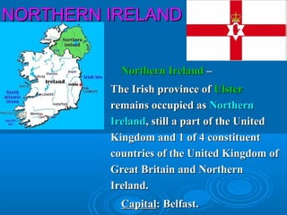 NORTHERN IRELANDNORTHERN IRELAND
Northern IrelandNorthern Ireland ––
The Irish province ofThe Irish province of UlsterUlster
remains occupied asremains occupied as NorthernNorthern
IrelandIreland, still a part of the United, still a part of the United
Kingdom and 1 of 4 constituentKingdom and 1 of 4 constituent
countries of the United Kingdom ofcountries of the United Kingdom of
Great Britain and NorthernGreat Britain and Northern
Ireland.Ireland.
CapitalCapital: Belfast.: Belfast.
 