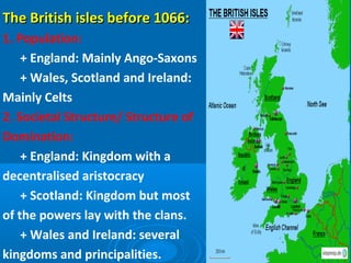The British isles before 1066:The British isles before 1066:
1. Population:
+ England: Mainly Ango-Saxons
+ Wales, Scotland and Ireland:
Mainly Celts
2. Societal Structure/ Structure of
Domination:
+ England: Kingdom with a
decentralised aristocracy
+ Scotland: Kingdom but most
of the powers lay with the clans.
+ Wales and Ireland: several
kingdoms and principalities.
 