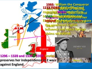 1066:1066: William the ConquerorWilliam the Conqueror
wins the Battle of Hasting,wins the Battle of Hasting,
afterwards he takes controlafterwards he takes control
EnglandEngland and transforms herand transforms her
to a strong and centralisedto a strong and centralised
state.state.
1171:1171: Henry II of EnglandHenry II of England
capitalises from conflictscapitalises from conflicts
between Irish Kings andbetween Irish Kings and
becomes Lord ofbecomes Lord of IrelandIreland..
Henry IIHenry II
1277 -1283:1277 -1283: Edward IEdward I
conquersconquers WalesWales andand
integrates her into theintegrates her into the
English Kingdom.English Kingdom.
1296 – 1328 and 1332 – 1357:1296 – 1328 and 1332 – 1357: ScotlandScotland
preserves her independence in 2 warspreserves her independence in 2 wars
against England.against England.
1542:1542: Henry VIII elevatesHenry VIII elevates
IrelandIreland to a kingdom to restoreto a kingdom to restore
the weakened Englishthe weakened English
influence and reject foreigninfluence and reject foreign
claims on Ireland.claims on Ireland.
 