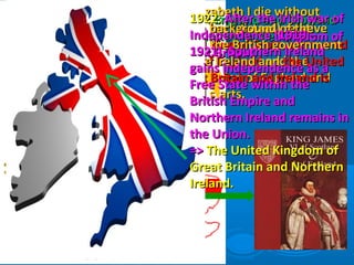 1603:1603: Elizabeth I die withoutElizabeth I die without
children, her (distant) relativechildren, her (distant) relative
James VI King of Scots is crownedJames VI King of Scots is crowned
James I of EnglandJames I of England and theand the
personal union of England andpersonal union of England and
Scotland starts.Scotland starts.
1707:1707: England and ScotlandEngland and Scotland
are united in theare united in the Kingdom ofKingdom of
Great Britain.Great Britain.
1801:1801: Against the background of theAgainst the background of the
rebellion of 1798, the British governmentrebellion of 1798, the British government
wants to integrate Ireland andwants to integrate Ireland and the Unitedthe United
Kingdom of Great Britain and Ireland isKingdom of Great Britain and Ireland is
established.established.
1922:1922: After the Irish war ofAfter the Irish war of
Independence (1919 –Independence (1919 –
1921), Southern Ireland1921), Southern Ireland
gains independence as agains independence as a
Free State within theFree State within the
British Empire andBritish Empire and
Northern Ireland remains inNorthern Ireland remains in
the Union.the Union.
=>=> The United Kingdom ofThe United Kingdom of
Great Britain and NorthernGreat Britain and Northern
Ireland.Ireland.
 