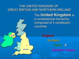 THE UNITED KINGDOM OFTHE UNITED KINGDOM OF
GREAT BRITAIN AND NORTHERN IRELANDGREAT BRITAIN AND NORTHERN IRELAND
TheThe United KingdomUnited Kingdom isis
a constitutional monarchya constitutional monarchy
composed of 4 constituentcomposed of 4 constituent
countriescountries
EnglandEngland
ScotlandScotland
WalesWales &&
Northern Ireland.Northern Ireland.
 