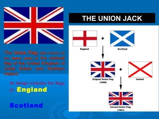 THE UNION JACK
TheThe Union FlagUnion Flag (also known as(also known as
thethe Union JackUnion Jack)) is the nationalis the national
flag of the United Kingdom offlag of the United Kingdom of
Great Britain and NorthernGreat Britain and Northern
IrelandIreland.
Its design includes the flags
of England
Scotland
 