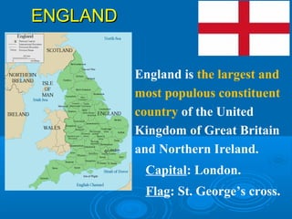 ENGLANDENGLAND
England is the largest and
most populous constituent
country of the United
Kingdom of Great Britain
and Northern Ireland.
Capital: London.
Flag: St. George’s cross.
 