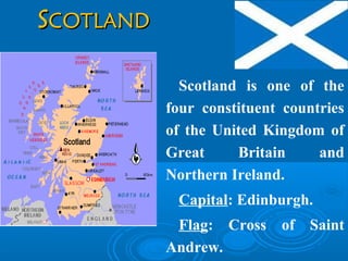 SSCOTLANDCOTLAND
Scotland is one of the
four constituent countries
of the United Kingdom of
Great Britain and
Northern Ireland.
Capital: Edinburgh.
Flag: Cross of Saint
Andrew.
 
