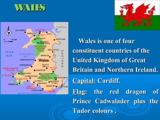 WALESWALES
Wales is one of fourWales is one of four
constituent countries of theconstituent countries of the
United Kingdom of GreatUnited Kingdom of Great
Britain and Northern Ireland.Britain and Northern Ireland.
CapitalCapital: Cardiff.: Cardiff.
FlagFlag: the red dragon of: the red dragon of
Prince Cadwalader plus thePrince Cadwalader plus the
Tudor colours .Tudor colours .
 