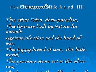 From  Shakespeare’s  Richard III  : This other Eden, demi-paradise,  This fortress built by Nature for herself  Against infection and the hand of war,  This happy breed of men,  this little world,  This precious stone set in the silver sea,  Which serves it in the office of a wall,  Or as a moat defensive to a house,  Against the envy of less happier lands,  This blessed plot,  this earth,  this realm,   this  England , 