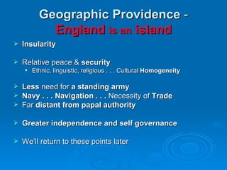 Geographic Providence  -  England  is an  island Insularity Relative peace &  security Ethnic, linguistic, religious . . . Cultural  Homogeneity Less  need for  a standing army Navy . . . Navigation . . .  Necessity of  Trade Far  distant from papal authority Greater independence and self governance We’ll return to these points later 