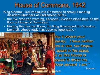 House of Commons, 1642 King Charles I led troops into Commons to arrest 5 leading dissident Members of Parliament (MPs).  the five received warning, escaped. Avoided bloodshed on the floor of House of Commons. Finding the five had flown, the King threatened the Speaker, Lenthall, whose reply has become legendary, - “ May it please your Majesty,  I have neither eyes to see, nor tongue to speak in this place, but as this House is pleased to direct me, whose servant  I am.”     -  Speaker Lenthall 