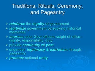 Traditions, Rituals, Ceremony, and Pageantry reinforce  the  dignity  of government legitimize   government by evoking historical memories impress  upon Govt officers weight of office - dignity, responsibility, duty provide  continuity  w/ past engender  legitimacy & patriotism  through pageantry promote   national  unity 