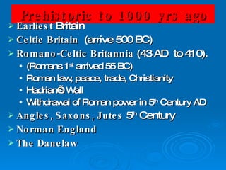 Prehistoric to 1000 yrs ago Earliest  Britain Celtic Britain   (arrive 500 BC) Romano-Celtic Britannia  (43 AD  to 410).  (Romans 1 st  arrived 55 BC) Roman law, peace, trade, Christianity Hadrian’s Wall Withdrawal of Roman power in 5 th  Century AD Angles, Saxons, Jutes  5 th  Century Norman England The Danelaw 