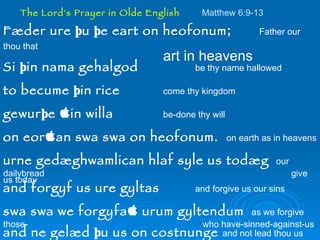 The Lord's Prayer in Olde English   Matthew 6:9-13   Fæder ure þu þe eart on heofonum ; Father our thou that  art in heavens Si þin nama gehalgod be thy name hallowed to becume þin rice   come thy kingdom gewurþe ðin willa be-done thy will on eorðan swa swa on heofonum.  on earth as in heavens urne gedæghwamlican hlaf syle us todæg   our dailybread  give us today and forgyf us ure gyltas   and forgive us our sins swa swa we forgyfað urum gyltendum   as we forgive those-   who have-sinned-against-us and ne gelæd þu us on costnunge  and not lead thou us into    temptation ac alys us of yfele.  soþlice   but deliver us from evil.  truly. 