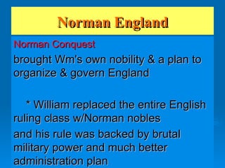 Norman England Norman Conquest brought Wm's own nobility & a plan to organize & govern England * William replaced the entire English ruling class w/Norman nobles and his rule was backed by brutal military power and much better administration plan 