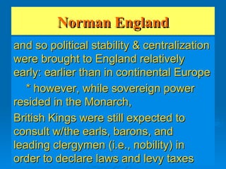 Norman England and so political stability & centralization were brought to England relatively early: earlier than in continental Europe * however, while sovereign power resided in the Monarch, British Kings were still expected to consult w/the earls, barons, and leading clergymen (i.e., nobility) in order to declare laws and levy taxes 