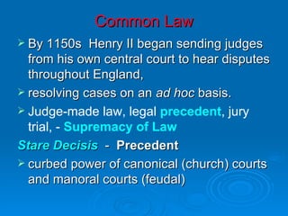 Common Law By 1150s  Henry II began sending judges from his own central court to hear disputes throughout England, resolving cases on an  ad hoc  basis. Judge-made law, legal  precedent , jury trial, -  Supremacy of Law Stare Decisis   -  Precedent curbed power of canonical (church) courts and manoral courts (feudal) 