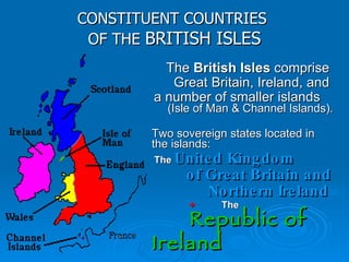 CONSTITUENT COUNTRIES  OF THE  BRITISH ISLES The  British Isles  comprise  Great Britain, Ireland, and  a number of smaller islands   (Isle of Man & Channel Islands). Two sovereign states located in the islands: The  United Kingdom of Great Britain and Northern Ireland   +   The   Republic of  Ireland 