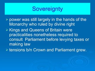 Sovereignty power was still largely in the hands of the Monarchy who ruled by divine right Kings and Queens of Britain were practicalities nonetheless required to consult  Parliament before levying taxes or making law tensions b/n Crown and Parliament grew. 