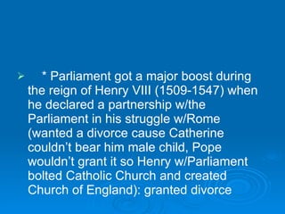 * Parliament got a major boost during the reign of Henry VIII (1509-1547) when he declared a partnership w/the Parliament in his struggle w/Rome (wanted a divorce cause Catherine couldn’t bear him male child, Pope wouldn’t grant it so Henry w/Parliament bolted Catholic Church and created Church of England): granted divorce 