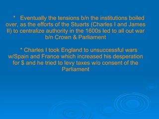 *  Eventually the tensions b/n the institutions boiled over, as the efforts of the Stuarts (Charles I and James II) to centralize authority in the 1600s led to all out war b/n Crown & Parliament   * Charles I took England to unsuccessful wars w/Spain and France which increased his desperation for $ and he tried to levy taxes w/o consent of the Parliament 
