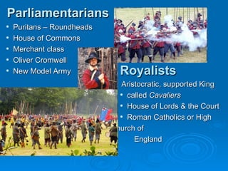 Parliamentarians Puritans – Roundheads House of Commons Merchant class Oliver Cromwell New Model Army Royalists Aristocratic,   supported King called  Cavaliers   House of Lords & the Court Roman Catholics or High Church of England 