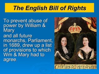 The English Bill of Rights To prevent abuse of power by William & Mary  and all future monarchs, Parliament, in 1689, drew up a list of provisions to which Wm & Mary had to agree .  