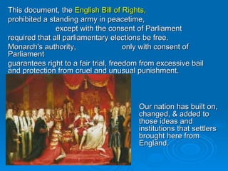 This document, the  English Bill of Rights, prohibited a standing army in peacetime,   except with the consent of Parliament required that all parliamentary elections be free. Monarch's authority,  only with consent of Parliament guarantees right to a fair trial, freedom from excessive bail and protection from cruel and unusual punishment. Our nation has built on, changed, & added to those ideas and institutions that settlers brought here from England.   