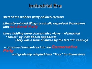Industrial Era  start of the modern party-political system Liberally-minded Whigs gradually organised themselves into  the  Liberal Party those holding more conservative views – nicknamed “ Tories” by their liberal opponents  (Tory was a term of abuse by the late 18 th  century) –  organised themselves into the  Conservative Party and gradually adopted term “Tory” for themselves 