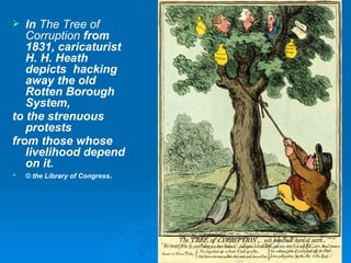 In  The Tree of Corruption  from 1831, caricaturist H. H. Heath depicts  hacking away the old Rotten Borough System, to the strenuous protests from those whose livelihood depend on it. © the Library of Congress . 